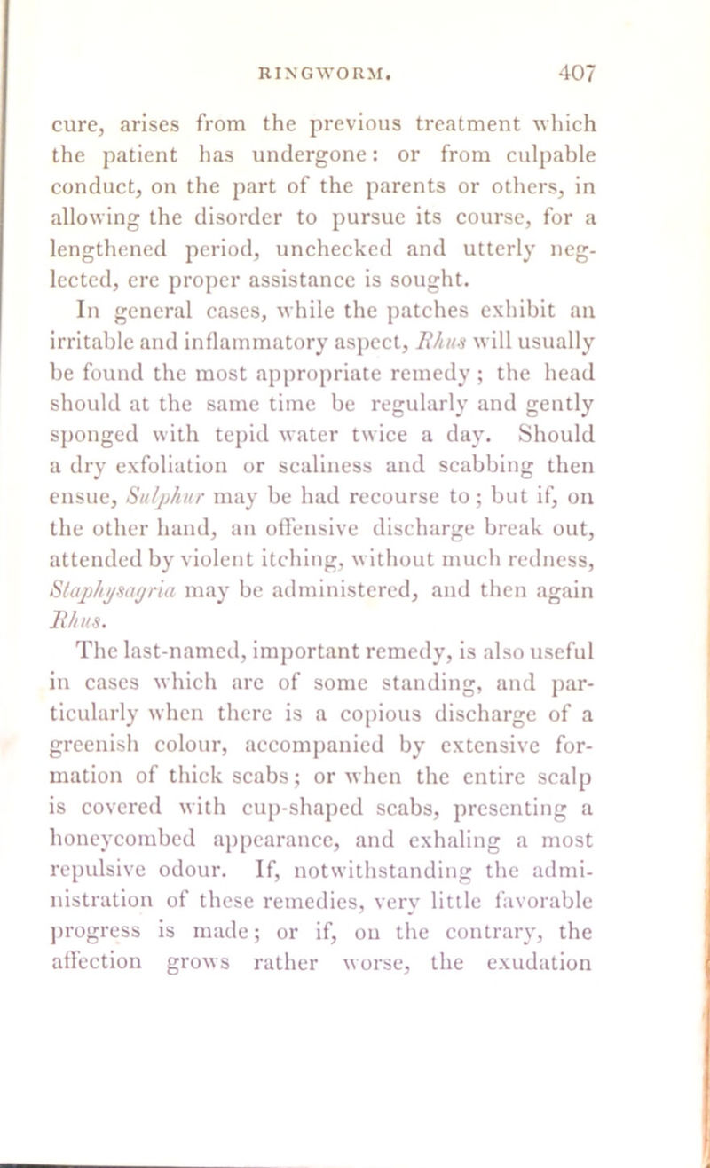 cure, arises from the previous treatment which the patient has undergone: or from culpable conduct, on the part of the parents or others, in allowing the disorder to pursue its course, for a lengthened period, unchecked and utterly neg- lected, ere proper assistance is sought. In general cases, while the patches exhibit an irritable and inflammatory aspect, Rhus will usually be found the most appropriate remedy ; the head should at the same time be regularly and gently sponged with tepid water twice a day. Should a dry exfoliation or scaliness and scabbing then ensue, Sulphur may be had recourse to; but if, on the other hand, an offensive discharge break out, attended by violent itching, without much redness, Staphysagria may be administered, and then again Rhus. The last-named, important remedy, is also useful in cases which are of some standing, and par- ticularly when there is a copious discharge of a greenish colour, accompanied by extensive for- mation of thick scabs; or when the entire scalp is covered with cup-shaped scabs, presenting a honeycombed appearance, and exhaling a most repulsive odour. If, notwithstanding the admi- nistration of these remedies, very little favorable progress is made; or if, on the contrary, the affection grows rather worse, the exudation