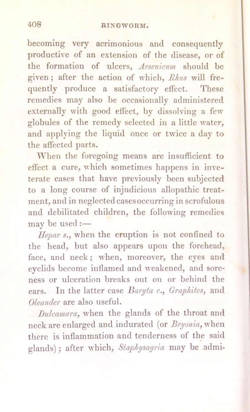 becoming very acrimonious and consequently productive of an extension of the disease, or of the formation of ulcers, Arsenicum should be given ; after the action of which, Rhus will fre- quently produce a satisfactory effect. These remedies may also be occasionally administered externally with good effect, by dissolving a few globules of the remedy selected in a little water, and applying the liquid once or twice a day to the affected parts. When the foregoing means are insufficient to effect a cure, which sometimes happens in inve- terate cases that have previously been subjected to a long course of injudicious allopathic treat- ment, and in neglected cases occurring in scrofulous and debilitated children, the following remedies may be used :— Hepar s.} when the eruption is not confined to the head, but also appears upon the forehead, face, and neck; when, moreover, the eyes and eyelids become inflamed and weakened, and sore- ness or ulceration breaks out on or behind the ears. In the latter case Baryta c., Graphites, and Oleander are also useful. Dulcamara, when the glands of the throat and neck are enlarged and indurated (or Bryonia, when there is inflammation and tenderness of the said glands); after which, Staphysayria may be admi-