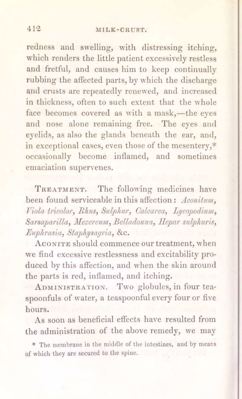 redness and swelling, with distressing itching, which renders the little patient excessively restless and fretful, and causes him to keep continually rubbing the affected parts, by which the discharge and crusts are repeatedly renewed, and increased in thickness, often to such extent that the whole face becomes covered as with a mask,—the eyes and nose alone remaining free. The eyes and eyelids, as also the glands beneath the ear, and, in exceptional cases, even those of the mesentery,* occasionally become inflamed, and sometimes emaciation supervenes. Treatment. The following medicines have been found serviceable in this affection : Aconitnm, Viola tricolor, Rhus, Sulphur, Calcarea, Lycopodium, Sarsaparilla, Mezereum, Belladonna, llepo.r sulphuris, Euphrasia, Staphysagria, &c. Aconite should commence our treatment, when we find excessive restlessness and excitability pro- duced by this affection, and when the skin around the parts is red, inflamed, and itching. Administration. Two globules, in four tea- spoonfuls of water, a teaspoonful every four or five hours. As soon as beneficial effects have resulted from the administration of the above remedy, we may * The membrane in the middle of the intestines, and by means of which they are secured to the spine.