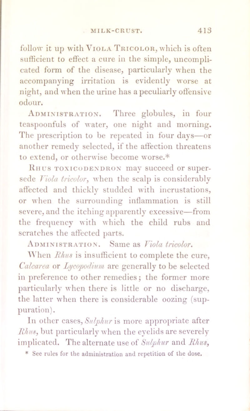 follow it up with Viola Tricolor, which is often sufficient to effect a cure in the simple, uncompli- cated form of the disease, particularly when the accompanying irritation is evidently worse at night, and when the urine has a peculiarly offensive odour. Administration. Three globules, in four teaspoonfuls of water, one night and morning. The prescription to be repeated in four days—or another remedy selected, if the affection threatens to extend, or otherwise become worse.* Riius toxicodendron may succeed or super- sede Viola tricolor, when the scalp is considerably affected and thickly studded with incrustations, or when the surrounding inflammation is still severe, and the itching apparently excessive—from the frequency with which the child rubs and scratches the affected parts. Administration. Same as Viola tricolor. When ll/ius is insufficient to complete the cure, Calcarea or Lycopodium are generally to be selected in preference to other remedies; the former more particularly when there is little or no discharge, the latter when there is considerable oozing (sup- puration). In other cases, Sulphur is more appropriate after Rhus, but particularly when the eyelids are severely implicated. The alternate use of Sulphur and lihus, * See rules for the administration and repetition of the dose.