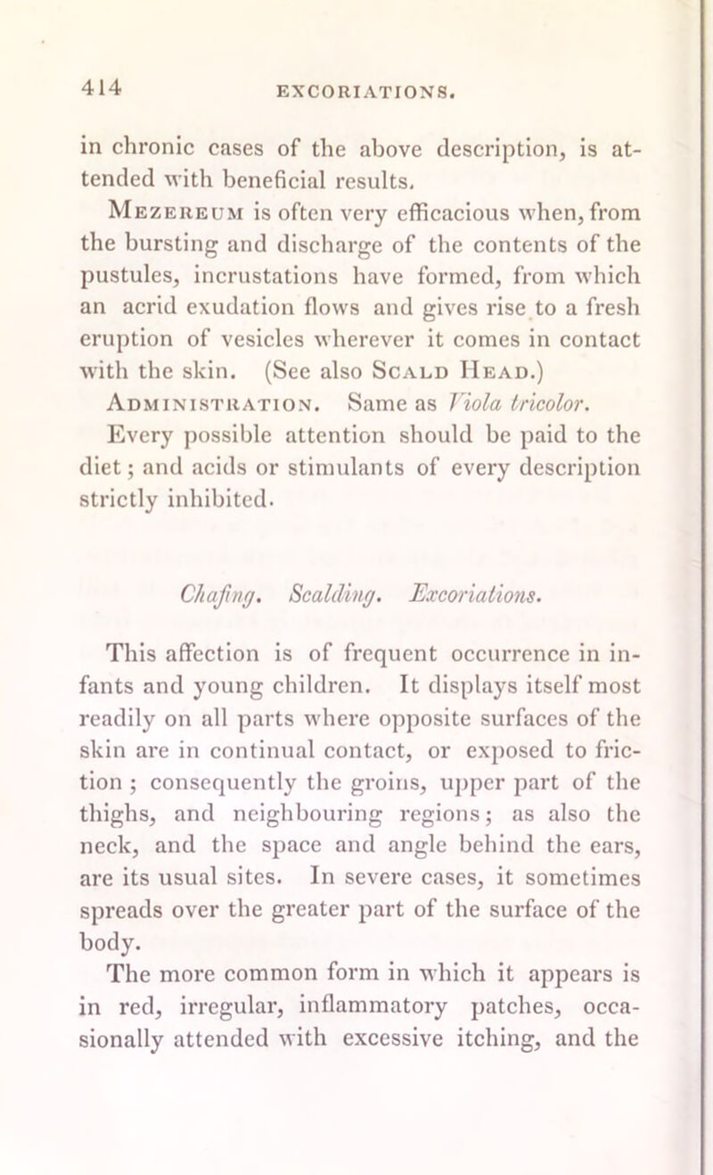 in chronic cases of the above description, is at- tended with beneficial results. Mezereum is often very efficacious when, from the bursting and discharge of the contents of the pustules, incrustations have formed, from which an acrid exudation flows and gives rise to a fresh eruption of vesicles wherever it comes in contact with the skin. (See also Scald Head.) Administration. Same as Viola tricolor. Every possible attention should be paid to the diet; and acids or stimulants of every description strictly inhibited. Chafing. Scalding. Excoriations. This affection is of frequent occurrence in in- fants and young children. It displays itself most readily on all parts where opposite surfaces of the skin are in continual contact, or exposed to fric- tion ; consequently the groins, upper part of the thighs, and neighbouring regions; as also the neck, and the space and angle behind the ears, are its usual sites. In severe cases, it sometimes spreads over the greater part of the surface of the body. The more common form in which it appears is in red, irregular, inflammatory patches, occa- sionally attended with excessive itching, and the