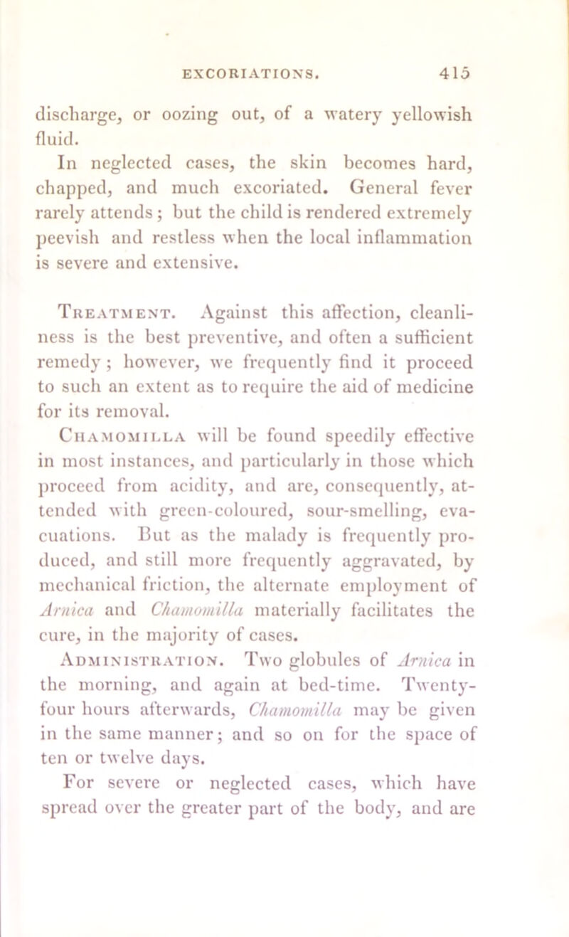 discharge, or oozing out, of a watery yellowish fluid. In neglected cases, the skin becomes hard, chapped, and much excoriated. General fever rarely attends ; but the child is rendered extremely peevish and restless when the local inflammation is severe and extensive. Treatment. Against this affection, cleanli- ness is the best preventive, and often a sufficient remedy ; however, we frequently find it proceed to such an extent as to require the aid of medicine for its removal. Chamomilla will be found speedily effective in most instances, and particularly in those which proceed from acidity, and are, consequently, at- tended with green-coloured, sour-smelling, eva- cuations. But as the malady is frequently pro- duced, and still more frequently aggravated, by mechanical friction, the alternate employment of Arnica and Chamomilla materially facilitates the cure, in the majority of cases. Administration. Two globules of Arnica in the morning, and again at bed-time. Twenty- four hours afterwards, Chamomilla may be given in the same manner; and so on for the space of ten or twelve days. For severe or neglected cases, which have spread over the greater part of the body, and are