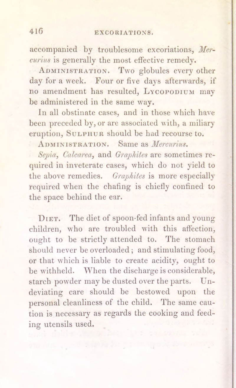 accompanied by troublesome excoriations, Mer- curius is generally the most effective remedy. Administration. Two globules every other day for a week. Four or five days afterwards, if no amendment has resulted. Lycopodium may be administered in the same way. In all obstinate cases, and in those which have been preceded by, or are associated with, a miliary eruption, Sulphur should be had recourse to. Administration. Same as Mercurius. Sepia, Calcarea, and Graphites are sometimes re- quired in inveterate cases, which do not yield to the above remedies. Graphites is more especially required when the chafing is chiefly confined to the space behind the ear. Diet. The diet of spoon-fed infants and young children, who are troubled with this affection, ought to be strictly attended to. The stomach should never be overloaded; and stimulating food, or that which is liable to create acidity, ought to be withheld. When the discharge is considerable, starcb powder may be dusted over the parts. Un- deviating care should be bestowed upon the personal cleanliness of the child. The same cau- tion is necessary as regards the cooking and feed- ing utensils used.