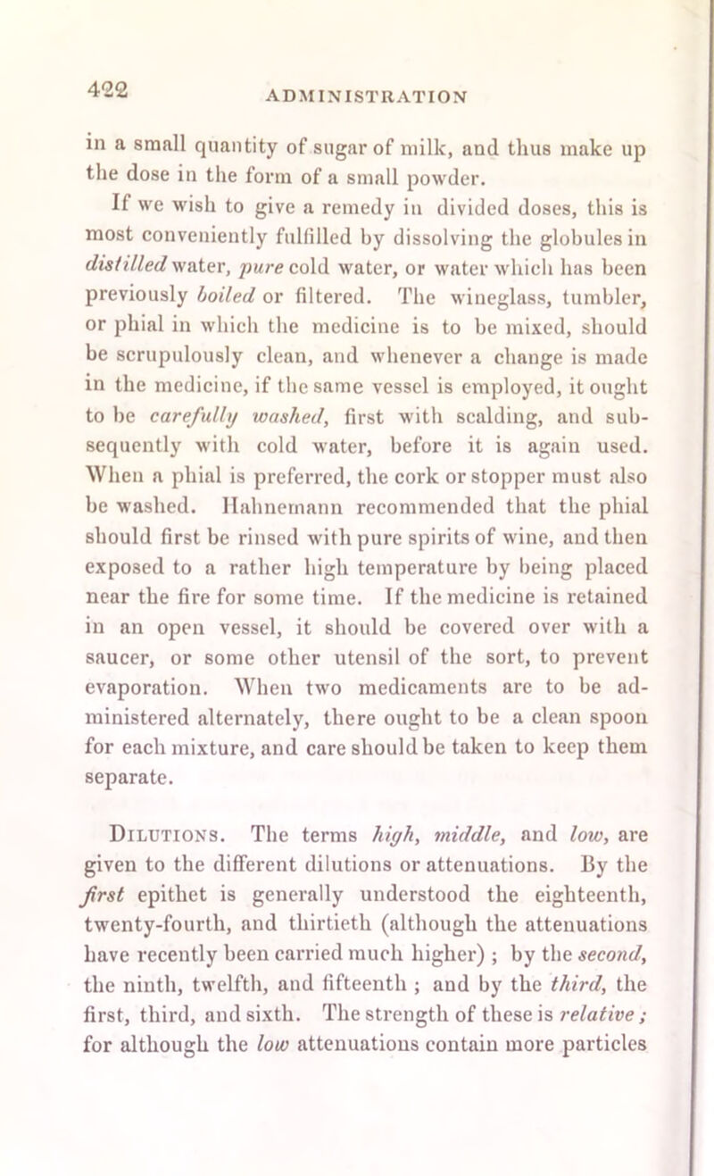 in a small quantity of sugar of milk, and thus make up the dose in the form of a small powder. If we wish to give a remedy in divided doses, this is most conveniently fulfilled by dissolving the globules in distilled water, pure co\Cl water, or water which has been previously boiled or filtered. The wineglass, tumbler, or phial in which the medicine is to be mixed, should be scrupulously clean, and whenever a change is made in the medicine, if the same vessel is employed, it ought to be carefully washed, first with scalding, and sub- sequently with cold water, before it is again used. When a phial is preferred, the cork or stopper must also be washed. Hahnemann recommended that the phial should first be rinsed with pure spirits of wine, and then exposed to a rather high temperature by being placed near the fire for some time. If the medicine is retained in an open vessel, it should be covered over with a saucer, or some other utensil of the sort, to prevent evaporation. When two medicaments are to be ad- ministered alternately, there ought to be a clean spoon for each mixture, and care should be taken to keep them separate. Dilutions. Tbe terms high, middle, and low, are given to the different dilutions or attenuations. By the frst epithet is generally understood the eighteenth, twenty-fourth, and thirtieth (although the attenuations have recently been carried much higher) ; by the second, the ninth, twelfth, and fifteenth ; and by the third, the first, third, and sixth. The strength of these is relative ; for although the low attenuations contain more particles