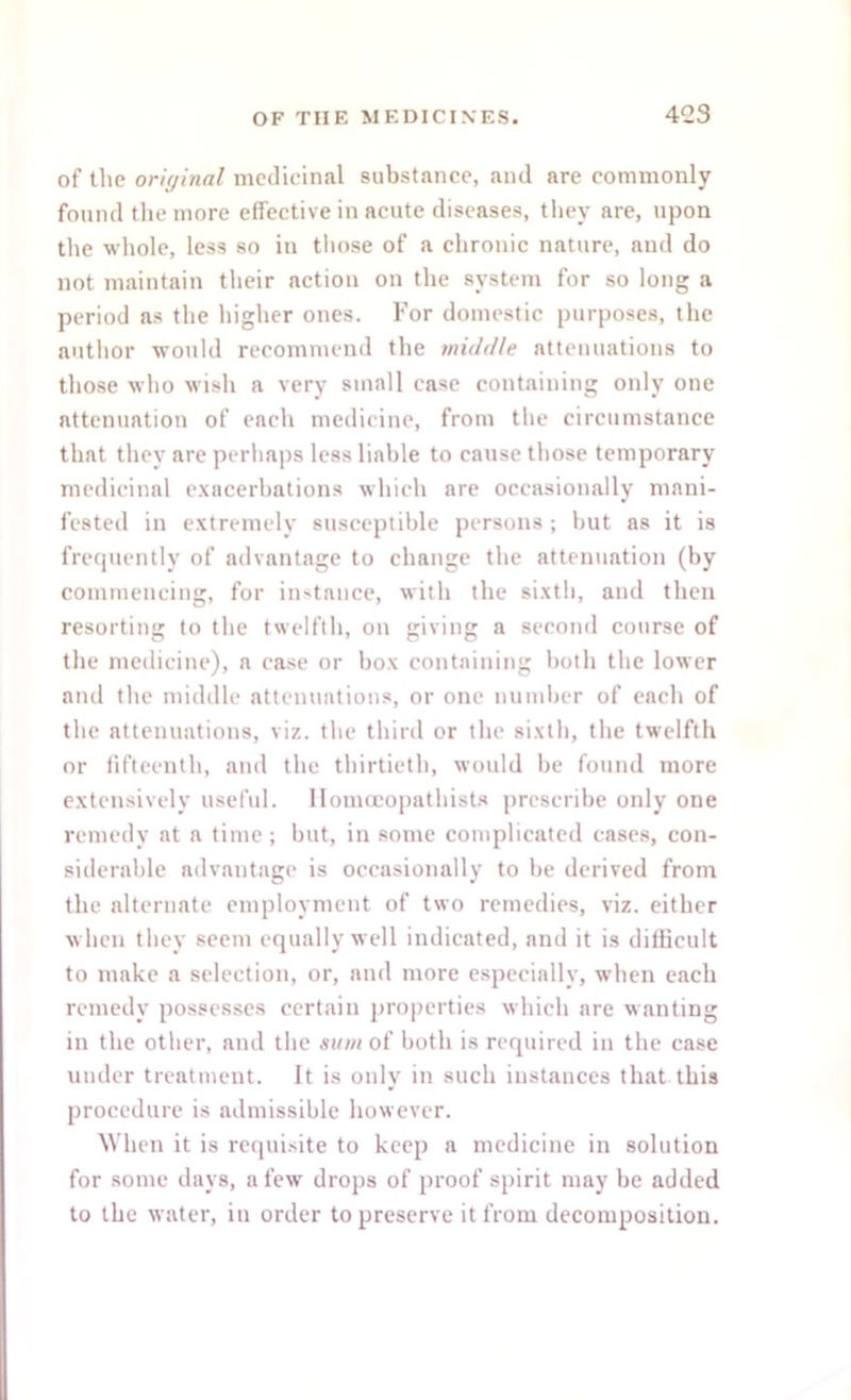 of the original medicinal substance, and are commonly found the more effective in acute diseases, they are, upon the whole, less so in those of a chronic nature, and do not maintain their action on the system for so long a period as the higher ones. For domestic purposes, the author would recommend the middle attenuations to those who wish a very small ease containing only one attenuation of each medicine, from the circumstance that they are perhaps less liable to cause those temporary medicinal exacerbations which are occasionally mani- fested in extremely susceptible persons; but as it is frequently of advantage to change the attenuation (by commencing, for instance, with the sixth, and then resorting to the twelfth, on giving a second course of the medicine), a case or box containing both the lower and the middle attenuations, or one number of each of the attenuations, viz. the third or the sixth, the twelfth or fifteenth, and the thirtieth, would be found more extensively useful, llomceopathists prescribe only one remedy at a time; but, in some complicated cases, con- siderable advantage is occasionally to be derived from the alternate employment of two remedies, viz. either when they seem equally well indicated, and it is difficult to make a selection, or, and more especially, when each remedy possesses certain properties which are wanting in the other, and the sum of both is required in the case under treatment. It is only in such instances that this procedure is admissible however. When it is requisite to keep a medicine in solution for some days, a few drops of proof spirit may be added to the water, in order to preserve it from decomposition.