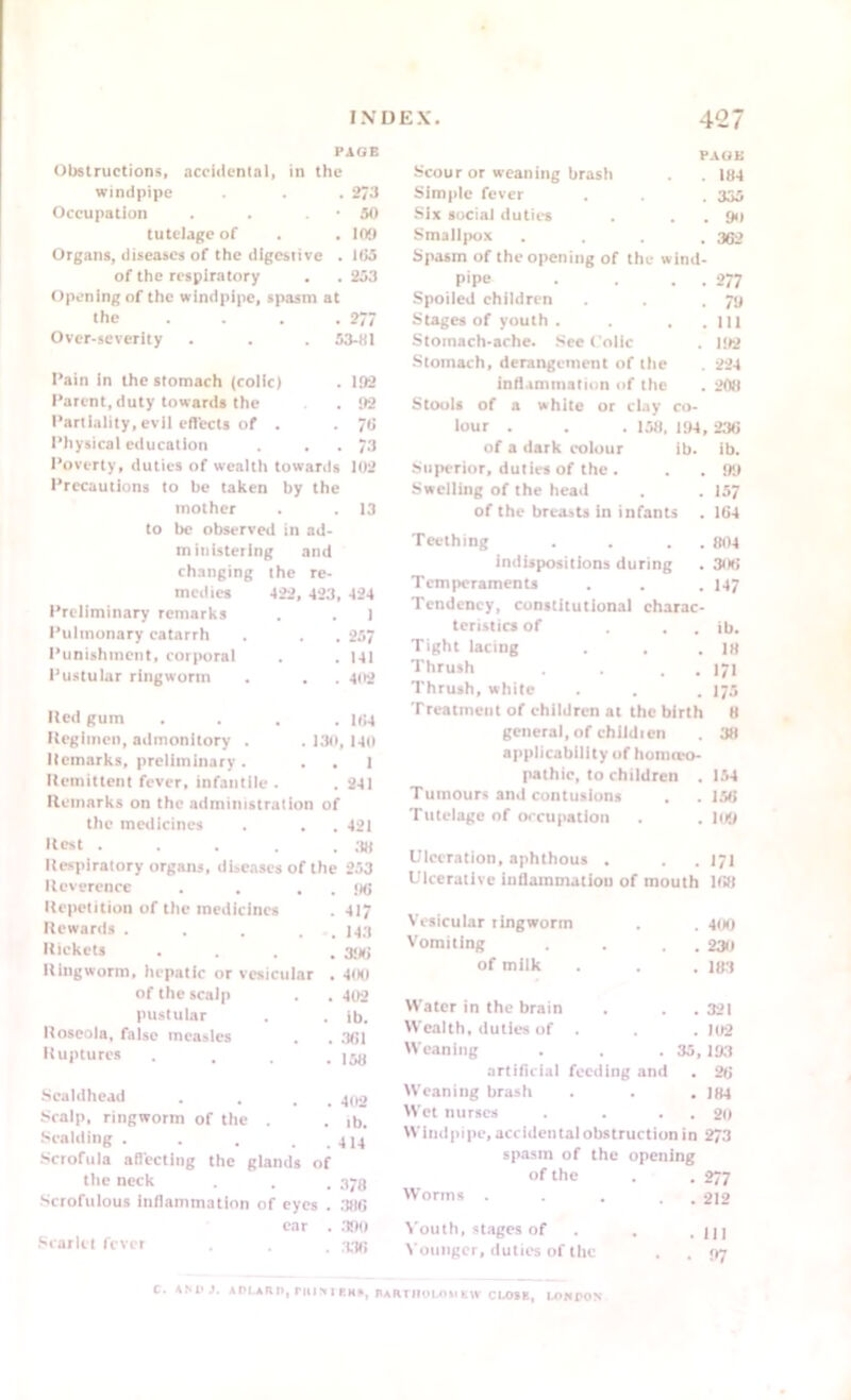 PAGE Obstructions, accidental, in the windpipe . . . 273 Occupation • 50 tutelage of . 109 Organs, diseases of the digest ive . 165 of the respiratory . . 253 Opening of the windpipe, spasm at the . 277 Over-severity . 53-81 Pain in the stomach (colic) . 192 Parent, duty towards the . 92 Partiality, evil effects of . . 76 Physical education . . 73 Poverty, duties of wealth towards 102 Precautions to be taken by the mother . 13 to be observed in ad- ministering and changing the re- medies 422, ■ 423, 424 Preliminary remarks . 1 Pulmonary catarrh . . 257 Punishment, corporal . 141 Pustular ringworm . . 402 Red gum . 164 Regimen, admonitory . . 130,140 Remarks, preliminary . . . 1 Remittent fever, infantile . . 241 Remarks on the administration of the medicines . . 421 PAGE Scour or weaning brash . . 184 Simple fever . . 335 Six social duties . . . 90 Smallpox .... 362 Spasm of the opening of the wind- pipe . . . . 277 Spoiled children . . .78 Stages of youth. . . . Ill Stomach-ache. See Colic . 182 Stomach, derangement of the . 224 inflammation of the . 208 Stools of a white or clay co- lour . . . 158, 194, 236 of a dark colour ib. ib. Superior, duties of the. . . 99 Swelling of the head . . 157 of the breasts in infants . 164 Teething . . . . 804 indispositions during . 306 Temperaments . . . 147 Tendency, constitutional charac- teristics of . . ib. Tight lacing . . .18 Thrush . . . . 171 Thrush, white . . . 175 Treatment of children at the birth 8 general, of children . 38 applicability of homoeo- pathic, to children . 154 Tumours and contusions . .156 Tutelage of occupation . . 109 Hest . . . . . 38 Respiratory organs, diseases of the 253 Reverence . . . . 96 Repetition of the medicines . 417 Rewards . . . . U3 Rickets .... 396 Ringworm, hepatic or vesicular . 400 of the scalp . . 402 pustular . . ib. Roseola, false measles . . 361 Ruptures .... 158 ■Scaldhead . . . 4po Scalp, ringworm of the . . ib. Scalding . . . . . 414 Scrofula affecting the glands of the neck . . . 373 Scrofulous inflammation of eyes . 386 ear . 390 Scarlet fever . . . 333 Ulceration, aphthous . . . 171 Ulcerative inflammation of mouth 168 Vesicular ringworm . 400 Vomiting . . 230 of milk . . 183 Water in the brain . . 321 Wealth, duties of . . 102 Weaning . 35,193 artificial feeding and . 26 Weaning brash . . . 184 Wet nurses . . . . 20 Windpipe, accidental obstruction in 273 spasm of the opening of the • 277 Worms . . . 212 Youth, stages of ■ 111 Younger, duties of the . . 97 C. ASH J. ADt.AH!), DU SI KHB, SARTUOLOll Krv CLOSE, CONDON