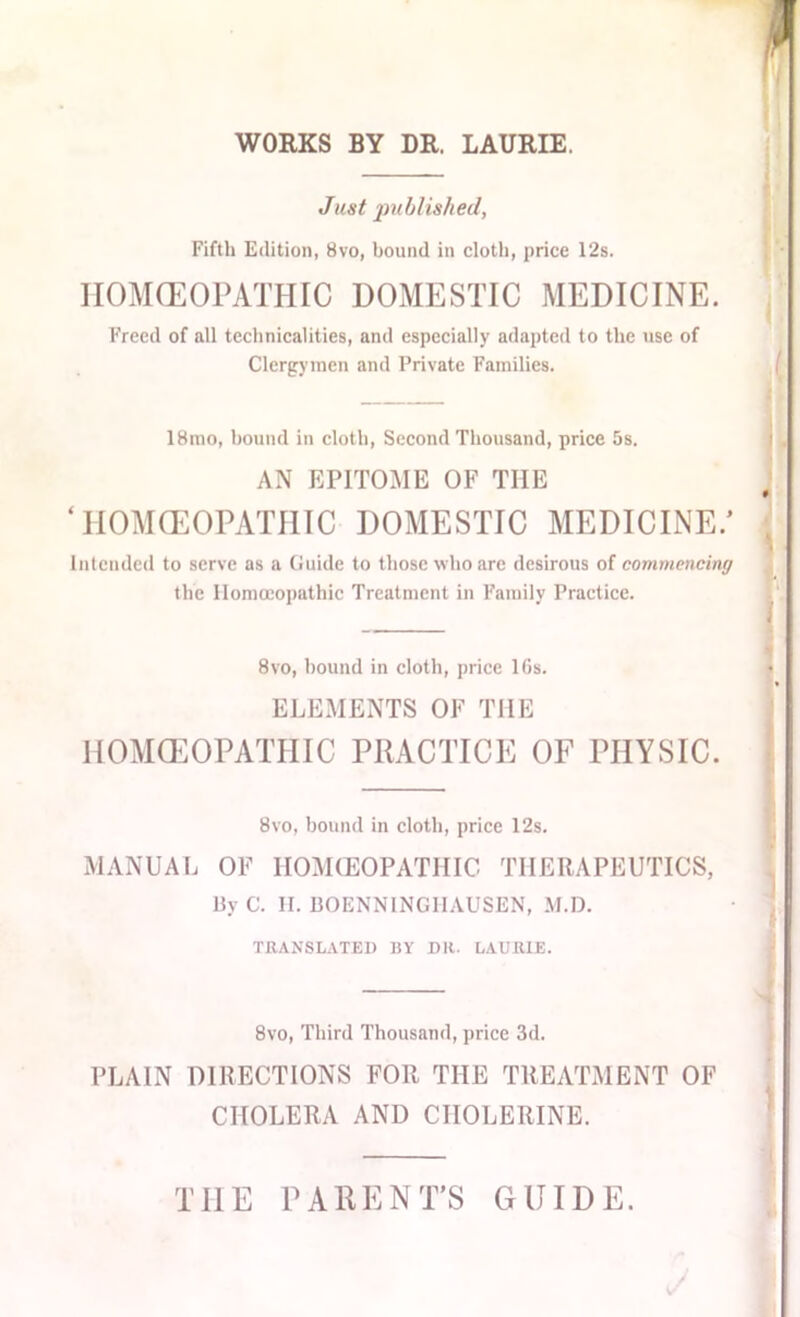 WORKS BY DR. LAURIE. Just published, Fifth Edition, 8vo, bound in cloth, price 12s. HOMOEOPATHIC DOMESTIC MEDICINE. Freed of all technicalities, and especially adapted to the use of Clergymen and Private Families. 18mo, hound in cloth, Second Thousand, price 5s. AN EPITOME OF THE ‘HOMOEOPATHIC DOMESTIC MEDICINE/ Intended to serve as a Guide to those who are desirous of commencing the Homoeopathic Treatment in Family Practice. 8vo, hound in cloth, price 10s. ELEMENTS OF THE HOMOEOPATHIC PRACTICE OF PHYSIC. 8vo, bound in cloth, price 12s. MANUAL OF HOMOEOPATHIC THERAPEUTICS, By C. H. BOENNINGHAUSEN, M.D. TRANSLATED BY DR. LAURIE. 8vo, Third Thousand, price 3d. PLAIN DIRECTIONS FOR THE TREATMENT OF CHOLERA AND CHOLERINE. THE PARENT’S GUIDE.