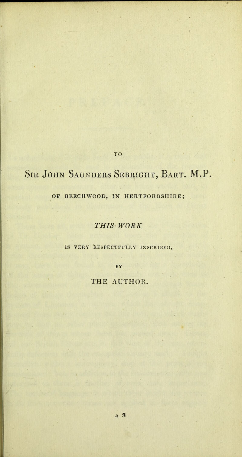 TO Sir John Saunders Sebright, Bart. M.P. OF BEECHWOOD, IN HERTFORDSHIRE; THIS WORK is very Respectfully inscribed, by THE AUTHOR. a S