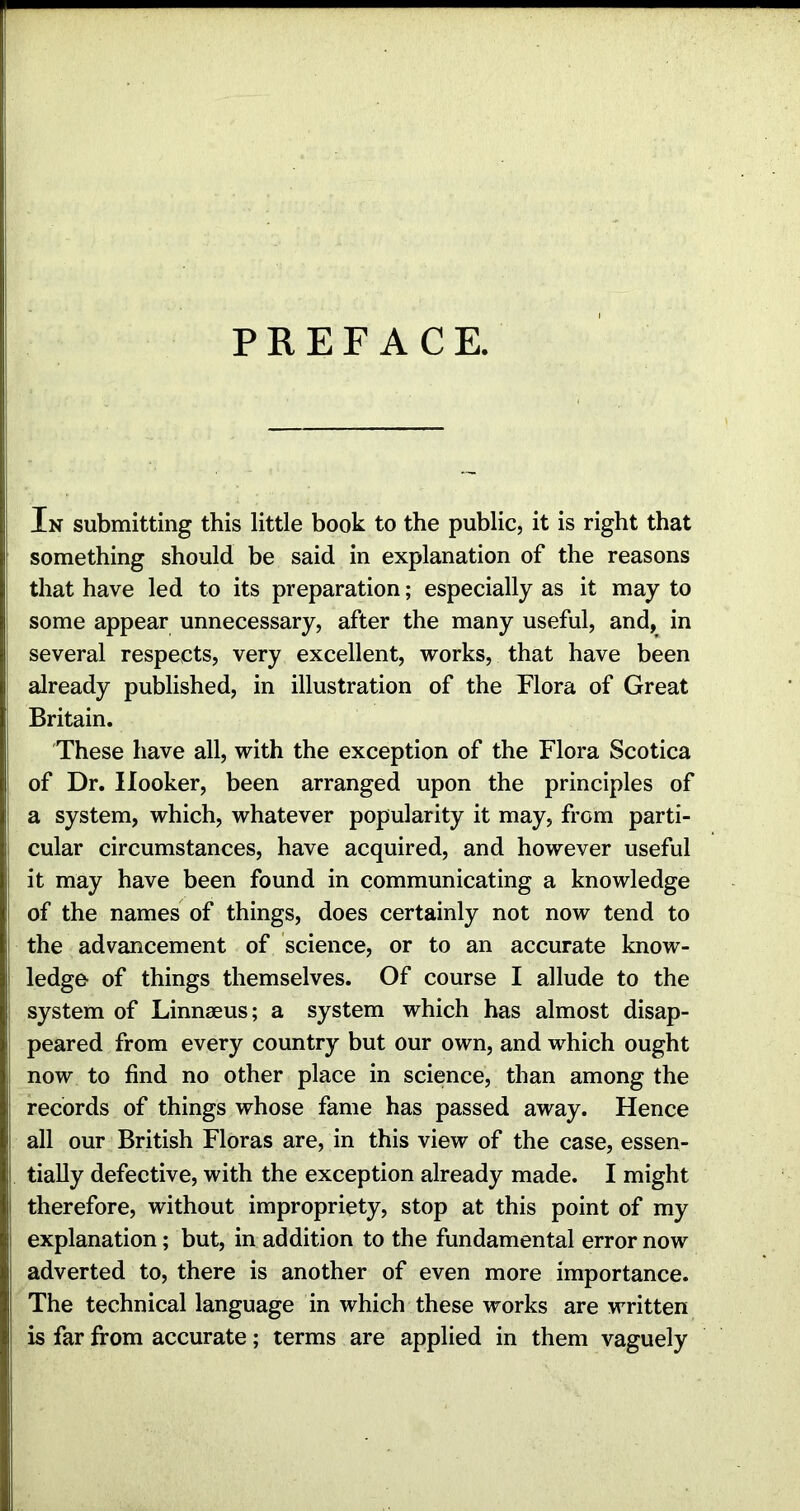 PREFACE. In submitting this little book to the public, it is right that something should be said in explanation of the reasons that have led to its preparation; especially as it may to some appear unnecessary, after the many useful, and, in several respects, very excellent, works, that have been already published, in illustration of the Flora of Great Britain. These have all, with the exception of the Flora Scotica of Dr. Hooker, been arranged upon the principles of a system, which, whatever popularity it may, from parti- cular circumstances, have acquired, and however useful it may have been found in communicating a knowledge of the names of things, does certainly not now tend to the advancement of science, or to an accurate know- ledge- of things themselves. Of course I allude to the system of Linnaeus; a system which has almost disap- peared from every country but our own, and which ought now to find no other place in science, than among the records of things whose fame has passed away. Hence all our British Floras are, in this view of the case, essen- tially defective, with the exception already made. I might therefore, without impropriety, stop at this point of my explanation; but, in addition to the fundamental error now adverted to, there is another of even more importance. The technical language in which these works are written is far from accurate; terms are applied in them vaguely