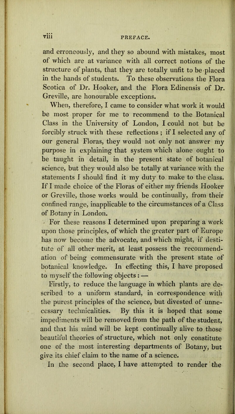 and erroneously, and they so abound with mistakes, most of which are at variance with all correct notions of the structure of plants, that they are totally unfit to be placed in the hands of students. To these observations the Flora Scotica of Dr. Hooker, and the Flora Edinensis of Dr. Greville, are honourable exceptions. When, therefore, I came to consider what work it would be most proper for me to recommend to the Botanical Class in the University of London, I could not but be forcibly struck with these reflections ; if I selected any of our general Floras, they would not only not answer my purpose in explaining that system which alone ought to be taught in detail, in the present state of botanical science, but they would also be totally at variance with the statements I should find it my duty to make to the class. If I made choice of the Floras of either my friends Hooker or Greville, those works would be continually, from their confined range, inapplicable to the circumstances of a Class of Botany in London. - For these reasons I determined upon preparing a work upon those principles, of which the greater part of Europe has now become the advocate, and which might, if desti- tute of all other merit, at least possess the recommend- ation of being commensurate with the present state of botanical knowledge. In effecting this, I have proposed to myself the following objects: — Firstly, to reduce the language in which plants are de- scribed to a uniform standard, in correspondence with the purest principles of the science, but divested of unne- cessary technicalities. By this it is hoped that some impediments will be removed from the path of the student, and that his mind will be kept continually alive to those beautiful theories of structure, which not only constitute one of the most interesting departments of Botany, but give its chief claim to the name of a science. In the second place, I have attempted to render' the