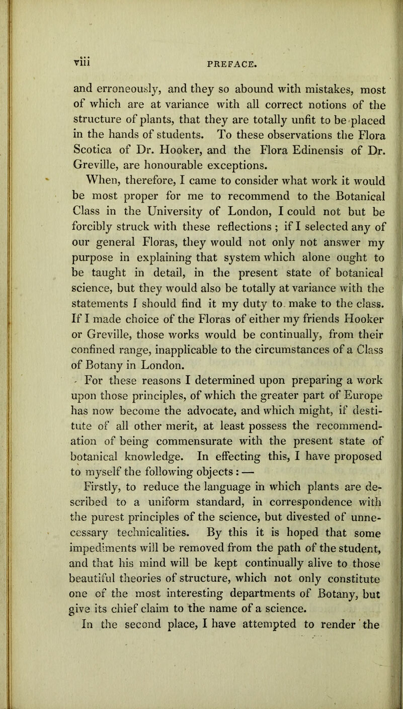 and erroneously, and they so abound with mistakes, most of which are at variance with all correct notions of the structure of plants, that they are totally unfit to be placed in the hands of students. To these observations the Flora Scotica of Dr. Hooker, and the Flora Edinensis of Dr. Greville, are honourable exceptions. When, therefore, I came to consider what work it would be most proper for me to recommend to the Botanical Class in the University of London, I could not but be forcibly struck with these reflections ; if I selected any of our general Floras, they would not only not answer my purpose in explaining that system which alone ought to be taught in detail, in the present state of botanical science, but they would also be totally at variance with the statements I should find it my duty to make to the class. If I made choice of the Floras of either my friends Hooker or Greville, those works would be continually, from their confined range, inapplicable to the circumstances of a Class of Botany in London. - For these reasons I determined upon preparing a work upon those principles, of which the greater part of Europe has now become the advocate, and which might, if desti- tute of all other merit, at least possess the recommend- ation of being commensurate with the present state of botanical knowledge. In effecting this, I have proposed to myself the following objects: — Firstly, to reduce the language in which plants are de- scribed to a uniform standard, in correspondence with the purest principles of the science, but divested of unne- cessary technicalities. By this it is hoped that some impediments will be removed from the path of the student, and that his mind will be kept continually alive to those beautiful theories of structure, which not only constitute one of the most interesting departments of Botany, but give its chief claim to the name of a science. In the second place, I have attempted to render' the