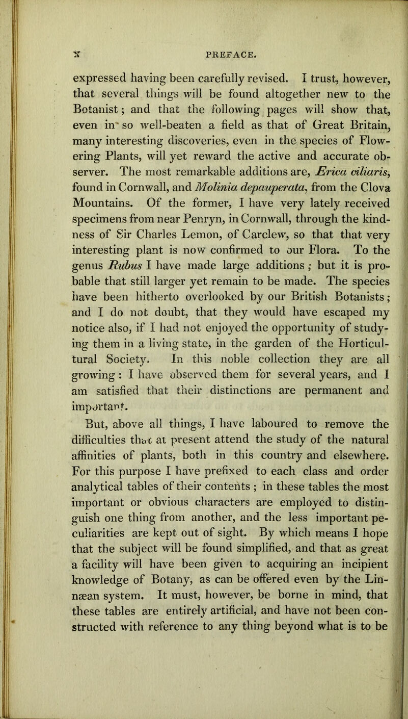 expressed having been carefully revised. I trust, however, that several things will be found altogether new to the Botanist; and that the following pages will show that, even in' so well-beaten a field as that of Great Britain, many interesting discoveries, even in the species of Flow- ering Plants, will yet reward the active and accurate ob- server. The most remarkable additions are, Erica ciliaris, found in Cornwall, and Molinia depauperata, from the Clova Mountains. Of the former, I have very lately received specimens from near Penryn, in Cornwall, through the kind- ness of Sir Charles Lemon, of Carclew, so that that very interesting plant is now confirmed to our Flora. To the genus Rubus I have made large additions ,* but it is pro- bable that still larger yet remain to be made. The species have been hitherto overlooked by our British Botanists; and I do not doubt, that they would have escaped my notice also, if I had not enjoyed the opportunity of study- ing them in a living state, in the garden of the Horticul- tural Society, In this noble collection they are all growing : I have observed them for several years, and I am satisfied that their distinctions are permanent and important. But, above all things, I have laboured to remove the difficulties that at present attend the study of the natural affinities of plants, both in this country and elsewhere* For this purpose I have prefixed to each class and order analytical tables of their contents ; in these tables the most important or obvious characters are employed to distin- guish one thing from another, and the less important pe- culiarities are kept out of sight. By which means I hope that the subject will be found simplified, and that as great a facility will have been given to acquiring an incipient knowledge of Botany, as can be offered even by the Lin- naean system. It must, however, be borne in mind, that these tables are entirely artificial, and have not been con- structed with reference to any thing beyond what is to be