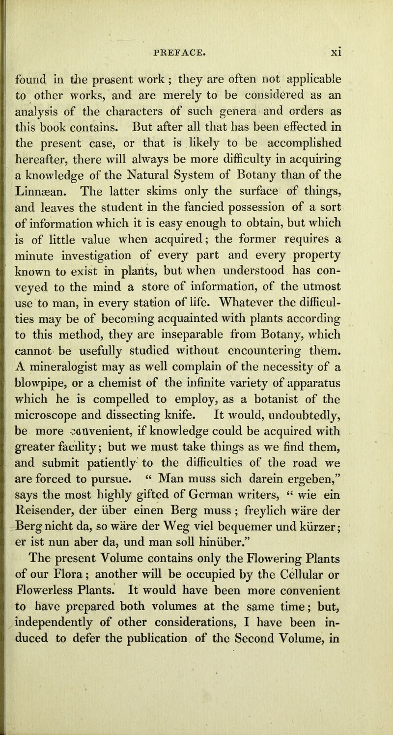 found in the present work ; they are often not applicable to other works, and are merely to be considered as an analysis of the characters of such genera and orders as this book contains. But after all that has been effected in the present case, or that is likely to be accomplished hereafter, there will always be more difficulty in acquiring a knowledge of the Natural System of Botany than of the Linnaean. The latter skims only the surface of things, and leaves the student in the fancied possession of a sort of information which it is easy enough to obtain, but which is of little value when acquired; the former requires a minute investigation of every part and every property known to exist in plants, but when understood has con- veyed to the mind a store of information, of the utmost use to man, in every station of life. Whatever the difficul- ties may be of becoming acquainted with plants according to this method, they are inseparable from Botany, which cannot be usefully studied without encountering them. A mineralogist may as well complain of the necessity of a blowpipe, or a chemist of the infinite variety of apparatus which he is compelled to employ, as a botanist of the microscope and dissecting knife. It would, undoubtedly, be more convenient, if knowledge could be acquired with greater facility; but we must take things as we find them, and submit patiently to the difficulties of the road we are forced to pursue. “ Man muss sich darein ergeben,” says the most highly gifted of German writers, “ wie ein Reisender, der liber einen Berg muss ; freylich ware der Bergnicht da, so ware der Weg viel bequemer und kvirzer; er ist nun aber da, und man soil hiniiber.” The present Volume contains only the Flowering Plants of our Flora; another will be occupied by the Cellular or Flowerless Plants. It would have been more convenient to have prepared both volumes at the same time; but, independently of other considerations, I have been in- duced to defer the publication of the Second Volume, in