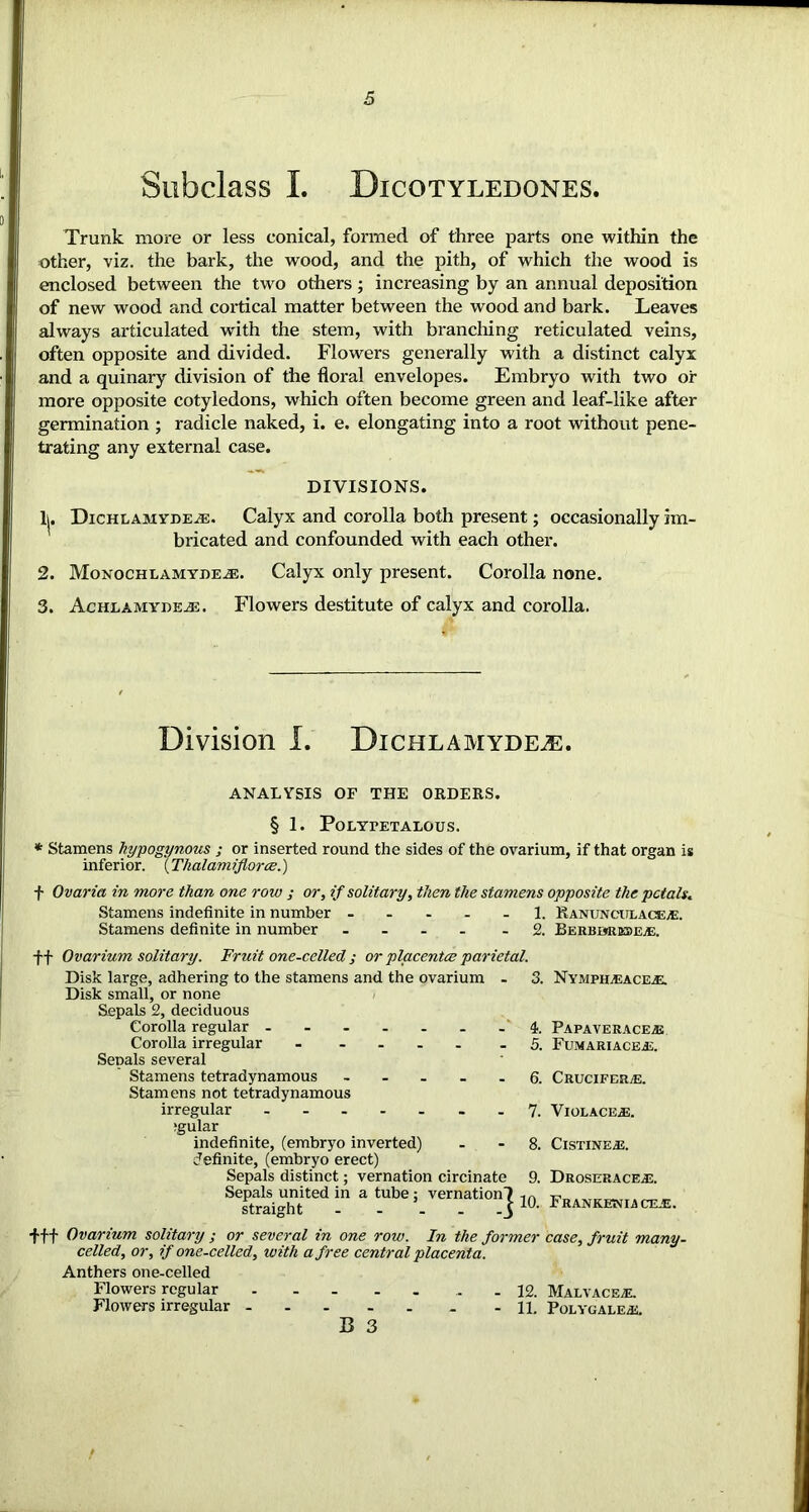 Subclass I. Bicotyledones. Trunk more or less conical, formed of three parts one within the other, viz. the bark, the wood, and the pith, of which the wood is enclosed between the two others ; increasing by an annual deposition of new wood and cortical matter between the wood and bark. Leaves always articulated with the stem, with brandling reticulated veins, often opposite and divided. Flowers generally with a distinct calyx and a quinary division of the floral envelopes. Embryo with two or more opposite cotyledons, which often become green and leaf-like after germination ; radicle naked, i. e. elongating into a root without pene- trating any external case. DIVISIONS. 1. Dichlamyde^e. Calyx and corolla both present; occasionally im- bricated and confounded with each other. 2. Monochlamyde^e. Calyx only present. Corolla none. 3. AcHLAMYDEiE. Flowers destitute of calyx and corolla. Division I. Dichlamydeje. ANALYSIS OF THE ORDERS. § 1. POLYPETALOUS. * Stamens hypogynous ; or inserted round the sides of the ovarium, if that organ is inferior. (Thalamifloroe.) f Ovaria in more than one row ; or, if solitary, then the stamens opposite the petals. Stamens indefinite in number ..... 1. Ranunculace®. Stamens definite in number .... -2. Berbbrebe®. ff Ovarium solitary. Fruit one-celled ; or placentce parietal. Disk large, adhering to the stamens and the ovarium - 3. Nymph®ace®. Disk small, or none Sepals 2, deciduous Corolla regular - - - - . . - 4. PAPAVERACE® Fumariace®. Corolla irregular Sepals several Stamens tetradynamous ..... Stamens not tetradynamous irregular ....... fgular indefinite, (embryo inverted) definite, (embryo erect) Sepals distinct; vernation circinate Sepals united in a tube; vernation-) straight j fff Ovarium solitary ; or several in one row. In the former case, fruit many- celled, or, if one-celled, with a free central placenta. Anthers one-celled Flowers regular . - - . . - - 12. Flowers irregular - 1L B 3 Crucifer®. Violace®. Cistine®. Droserace®. Frankenia CE®. Malvace®. Polygale®.