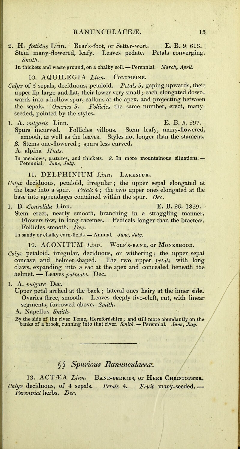 2. H. foetidus Linn. Bear’s-foot, or Setter-wort, E. B. 9. 613. Stem many-flowered, leafy. Leaves pedate. Petals converging. Smith. In thickets and waste ground, on a chalky soil. — Perennial. March, April. 10. AQUILEGIA Linn. Columbine. Calyx of 5 sepals, deciduous, petaloid. Petals 5, gaping upwards, their upper lip large and flat, their lower very small ;• each elongated down- wards into a hollow spur, callous at the apex, and projecting between the sepals. Ovaries 5. Follicles the same number, erect, many- seeded, pointed by the styles. 1. A. vulgaris Linn. E. B. 5. 297. Spurs incurved. Follicles villous. Stem leafy, many-flowered, smooth, as well as the leaves. Styles not longer than the stamens. /3. Stems one-flowered ; spurs less curved. A. alpina Huds. In meadows, pastures, and thickets. /2. In more mountainous situations. — Perennial. June, July. 11. DELPHINIUM Linn. Larkspur. Calyx deciduous, petaloid, irregular; the upper sepal elongated at the base into a spur. Petals 4 ; the two upper ones elongated at the base into appendages contained within the spur. Dec. 1. D. iConsolida Linn. E. B. 26. 1839. Stem erect, nearly smooth, branching in a straggling manner. Flowers few, in long racemes. Pedicels longer than the bracteae. Follicles smooth. Dec. In sandy or chalky corn-fields. — Annual. June, July. 12. ACONITUM Linn. Wolf’s-bane, or Monkshood. Calyx petaloid, irregular, deciduous, or withering; the upper sepal concave and helmet-shaped. The two upper petals with long claws, expanding into a sac at the apex and concealed beneath the helmet. — Leaves palmate. Dec. 1. A. vulgare Dec. Upper petal arched at the back; lateral ones hairy at the inner side. Ovaries three, smooth. Leaves deeply five-cleft, cut, with linear segments, furrowed above. Smith. A. Napellus Smith. By the side Of the river Teme, Herefordshire; and still more abundantly on the banks of a brook, running into that river. Smith. — Perennial. June, July. $$ Spurious Ranunculaceac. 13. ACTiEA Linn. Bane-berries, or Herb Christopher. Calyx deciduous, of 4 sepals. Petals 4. Fruit many-seeded. — Perennial herbs. Dec.
