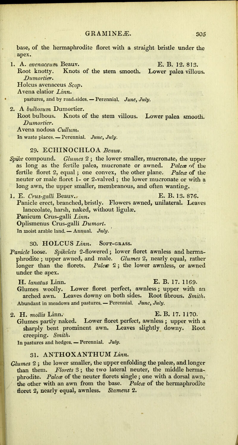 base, of the hermaphrodite floret with a straight bristle under the apex. 1. A. avenaceum Beauv. E. B. 12. 813. Root knotty. Knots of the stem smooth. Lower palea villous. Dumortier. Holcus avenaceus Scop. Avena elatior Linn. pastures, and by road-sides. — Perennial. June, July. 2. A bulbosum Dumortier. Root bulbous. Knots of the stem villous. Lower palea smooth. Dumortier. Avena nodosa Cullum. In waste places. — Perennial. June, July. 29. ECHINOCHLOA Beauv. Spike compound. Glumes 2 ; the lower smaller, mucronate, the upper as long as the fertile palea, mucronate or awned. Palea of the fertile floret 2, equal; one convex, the other plane. Palea: of the neuter or male floret 1- or 2-valved ; the lower mucronate or with a long awn, the upper smaller, membranous, and often wanting. 1. E. Crus-galli Beauv.. E. B. 13. 876. Panicle erect, branched, bristly. Flowers awned, unilateral. Leaves lanceolate, harsh, naked, without ligulae. Panicum Crus-galli Linn. Oplismenus Crus-galli Dumort. In moist arable land. — Annual. July. 30. HOLCUS Linn. Soft-grass. Panicle loose. Spikelets 2-flowered; lower floret awnless and herma- phrodite ; upper awned, and male. Glumes 2, nearly equal, rather longer than the florets. Pales 2; the lower awnless, or awned under the apex. H. lanatus Linn. E. B. 17. 1169. Glumes woolly. Lower floret perfect, awnless; upper with an arched awn. Leaves downy on both sides. Root fibrous. Smith. Abundant in meadows and pastures. — Perennial. June, July. 2. H. mollis Linn. E. B. 17. 1170. Glumes partly naked. Lower floret perfect, awnless ; upper with a sharply bent prominent awn. Leaves slightly downy. Root creeping. Smith. In pastures and hedges. — Perennial. July. 31. ANTHOXANTHUM Linn. Glumes 2 ; the lower smaller, the upper enfolding the paleae, and longer than them. Florets 3; the two lateral neuter, the middle herma- phrodite. Palea of the neuter florets single; one with a dorsal awn, the other with an awn from the base. Palea of the hermaphrodite floret 2, nearly equal, awnless. Stamens 2.