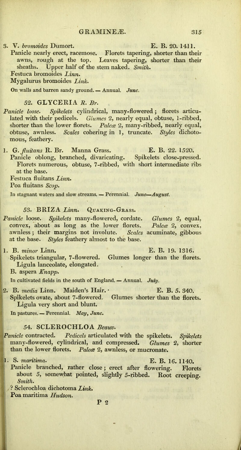 3. V. bromoides Dumort. E. B. 20. 1411. Panicle nearly erect, racemose. Florets tapering, shorter than their awns, rough at the top. Leaves tapering, shorter than their sheaths. Upper half of the stem naked. Smith. Festuca bromoides Linn. Mygalurus bromoides Link. On walls and barren sandy ground Annual. June. 52. GLYCERIA R. Br. Panicle loose. Spikelets cylindrical, many-flowered; florets articu- lated with their pedicels. Glumes 2, nearly equal, obtuse, 1-ribbed, shorter than the lower florets. Palece 2, many-ribbed, nearly equal, obtuse, awnless. Scales cohering in 1, truncate. Styles dichoto- mous, feathery. 1. G.Jluitans R. Br. Manna Grass. E. B. 22. 1520. Panicle oblong, branched, divaricating. Spikelets close-pressed. Florets numerous, obtuse, 7-ribbed, with short intermediate ribs at the base. Festuca fluitans Linn. Poa fluitans Scop. In stagnant waters and slow streams. — Perennial. June—August. 53. BRIZA Linn. Quaking-Grass. | Panicle loose. Spikelets many-flowered, cordate. Glumes 2, equal, convex, about as long as the lower florets. Palece 2, convex, awnless ; their margins not involute. Scales acuminate, gibbous at the base. Styles feathery almost to the base. 1. B. minor Linn. E. B. 19. 1316. Spikelets triangular, 7-flowered. Glumes longer than the florets. Ligula lanceolate, elongated. B. aspera Knapp. In cultivated fields in the south of England. — Annual. July. 2. B. media Linn. Maiden’s Hair. • E. B. 5. 340. Spikelets ovate, about 7-flowered, Glumes shorter than the florets. Ligula very short and blunt. In pastures. — Perennial. May, June. 54. SCLEROCHLOA Beauv. Panicle contracted. Pedicels articulated with the spikelets. Spikelets many-flowered, cylindrical, and compressed. Glumes 2, shorter ithan the lower florets. Palece 2, awnless, or mucronate. S. maritima. E. B. 16. 1140. Panicle branched, rather close; erect after flowering. Florets 5, somewhat pointed, slightly 5-ribbed. Root creeping. about Smith. ? Sclerochloa dichotoma Link. Poa maritima Hudson.