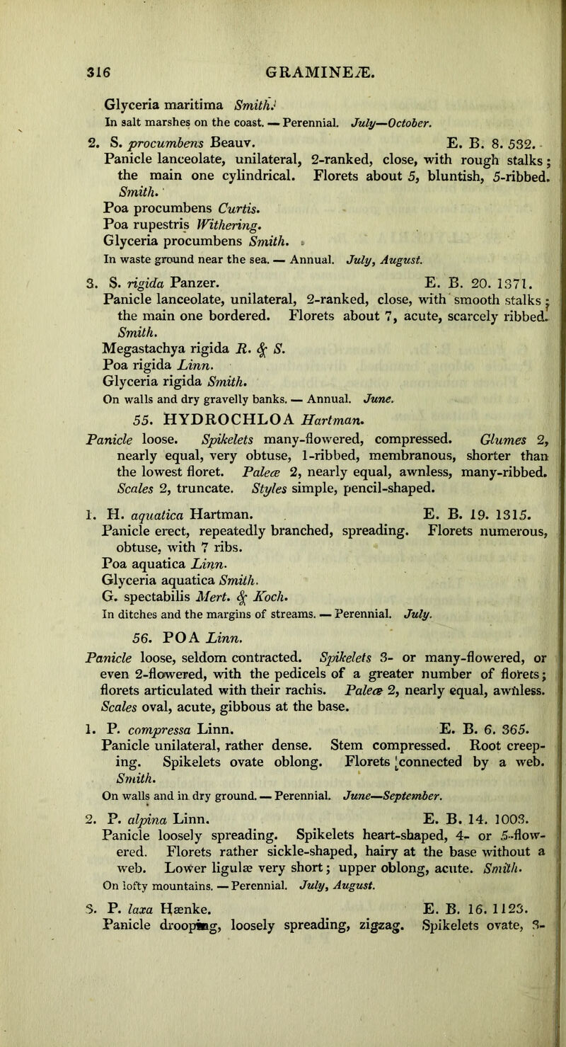 Glyceria maritima Smith J In salt marshes on the coast. — Perennial. July—October. 2. S. procumbens Beauv. E. B. 8. 532. Panicle lanceolate, unilateral, 2-ranked, close, with rough stalks; the main one cylindrical. Florets about 5, bluntish, 5-ribbed. Smith. Poa procumbens Curtis. Poa rupestris Withering. Glyceria procumbens Smith. In waste ground near the sea. — Annual. July, August. 3. S. rigida Panzer. E. B. 20. 1371. Panicle lanceolate, unilateral, 2-ranked, close, with smooth stalks * the main one bordered. Florets about 7, acute, scarcely ribbed. Smith. Megastachya rigida R. S. Poa rigida Linn. Glyceria rigida Smith. On walls and dry gravelly banks. — Annual. June. 55. HYDROCHLOA Hartman. Panicle loose. Spikelets many-flowered, compressed. Glumes 2, nearly equal, very obtuse, 1-ribbed, membranous, shorter than the lowest floret. Palece 2, nearly equal, awnless, many-ribbed. Scales 2, truncate. Styles simple, pencil-shaped. 1. H. aquatica Hartman. E. B. 19. 1315. Panicle erect, repeatedly branched, spreading. Florets numerous, obtuse, with 7 ribs. Poa aquatica Linn. Glyceria aquatica Smith. G. spectabilis Mert. <$• Koch. In ditches and the margins of streams. — Perennial. July. 56. POA Linn. Panicle loose, seldom contracted. Spikelets 3- or many-flowered, or even 2-flowered, with the pedicels of a greater number of florets; florets articulated with their rachis. Palece 2, nearly equal, awfiless. Scales oval, acute, gibbous at the base. 1. P. compressa Linn. E. B. 6. 365. Panicle unilateral, rather dense. Stem compressed. Root creep- ing. Spikelets ovate oblong. Florets [connected by a web. Smith. On walls and in dry ground. — Perennial. June—September. 2. P. alpina Linn. E. B. 14. 1003. Panicle loosely spreading. Spikelets heart-shaped, 4- or 5-flow- ered. Florets rather sickle-shaped, hairy at the base without a web. Lower ligulae very short; upper oblong, acute. Smith. On lofty mountains. — Perennial. July, August. 3. P. laxa Hacnke. E. B. 16. 1123. Panicle drooping, loosely spreading, zigzag. Spikelets ovate, 3-