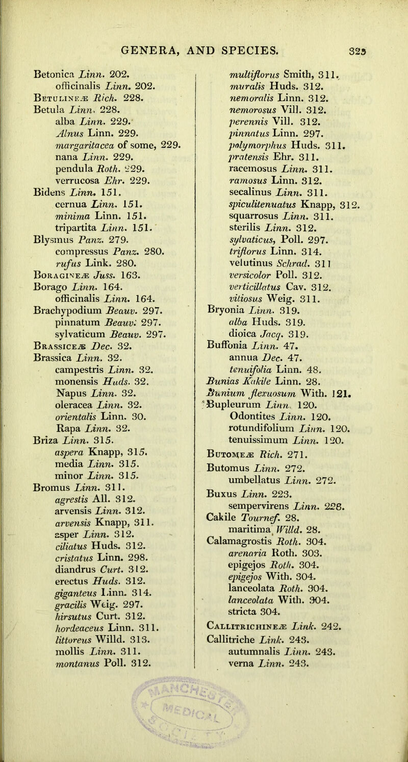 Betonica Linn. 202. officinalis Linn. 202. BeTUEINE® Rich. 228. Betula Linn. 228. alba Linn. 229. Alnus Linn. 229. margaritacea of some, 229. nana Linn. 229. pendula Roth. 229. verrucosa Ehr. 229. Bidens Linn. 151. cernua Linn. 151. minima Linn. 151. tripartita Linn. 151. Blysmus Panz. 279. compressus Panz. 280. rw/us Link. 280. Boragine® Juss. 163. Borago Linn. 164. officinalis Linn. 164. Brachypodium Beauv. 297. pinnatum Beauv: 297. sylvaticum Beauv. 297. Brassice® Dec. 32. Brassica Linn. 32. campestris Linn. 32. monensis Huds. 32. Napus Linn. 32. oleracea Linn. 32. orientalis Linn. 30. Rapa Linn. 32. Briza Linn. 315. aspera Knapp, 315. media Linn. 315. minor Linn. 315. Bromus Linn. 311. agreslis All. 312. arvensis Linn. 312. arvensis Knapp, 311. asper Linn. 312. ciliatus Huds. 312. cristatus Linn. 298. diandrus Curt. 312. erectus Huds. 312. giganteus I.inn. 314. gracilis Weig. 297. hirsutus Curt. 312. hordeaceus Linn. 311. littoreus Willd. 313. mollis Linn. 311. montanus Poll. 312. multiflorus Smith, 311. muralis Huds. 312. nemoralis Linn. 312. nemorosus Vill. 312. perennis Vill. 312. pinnatus Linn. 297. polymorphus Huds. 311. pratensis Ehr. 311. racemosus Linn. 311. ramosus Linn. 312. secalinus Linn. 311. spiculitenuatus Knapp, 31 squarrosus Linn. 311. sterilis Linn. 312. sylvaticus, Poll. 297. triflorus Linn. 314. velutinus Schrad. 311 versicolor Poll. 312. verticillatus Cav. 312. vitiosus Weig. 311. Bryonia Linn. 319. alba Huds. 319. dioica Jacq. 319. Buffonia Linn. 47. annua Dec. 47. tenuifolia Linn. 48. Bunias JCakile Linn. 28. Bunium jlexuosum With. 121. ■ Bupleurum Linn« 120. Odontites Linn. 120. rotundifolium Linn. 120. tenuissimum Linn. 120. Butome® Rich. 271. Butomus Linn. 272. umbellatus Linn. 272. Buxus Linn. 223. sempervirens Linn. 228. Cakile Tournef. 28. maritimai Willd. 28. Calamagrostis Roth. 304. arenaria Roth. 303. epigejos Roth. 304. epigejos With. 304. lanceolata Roth. 304. lanceolata With. 304. stricta 304. Callitrichine® Link. 242. Callitriche Link. 243. autumnalis Linn. 243. verna Linn. 243.