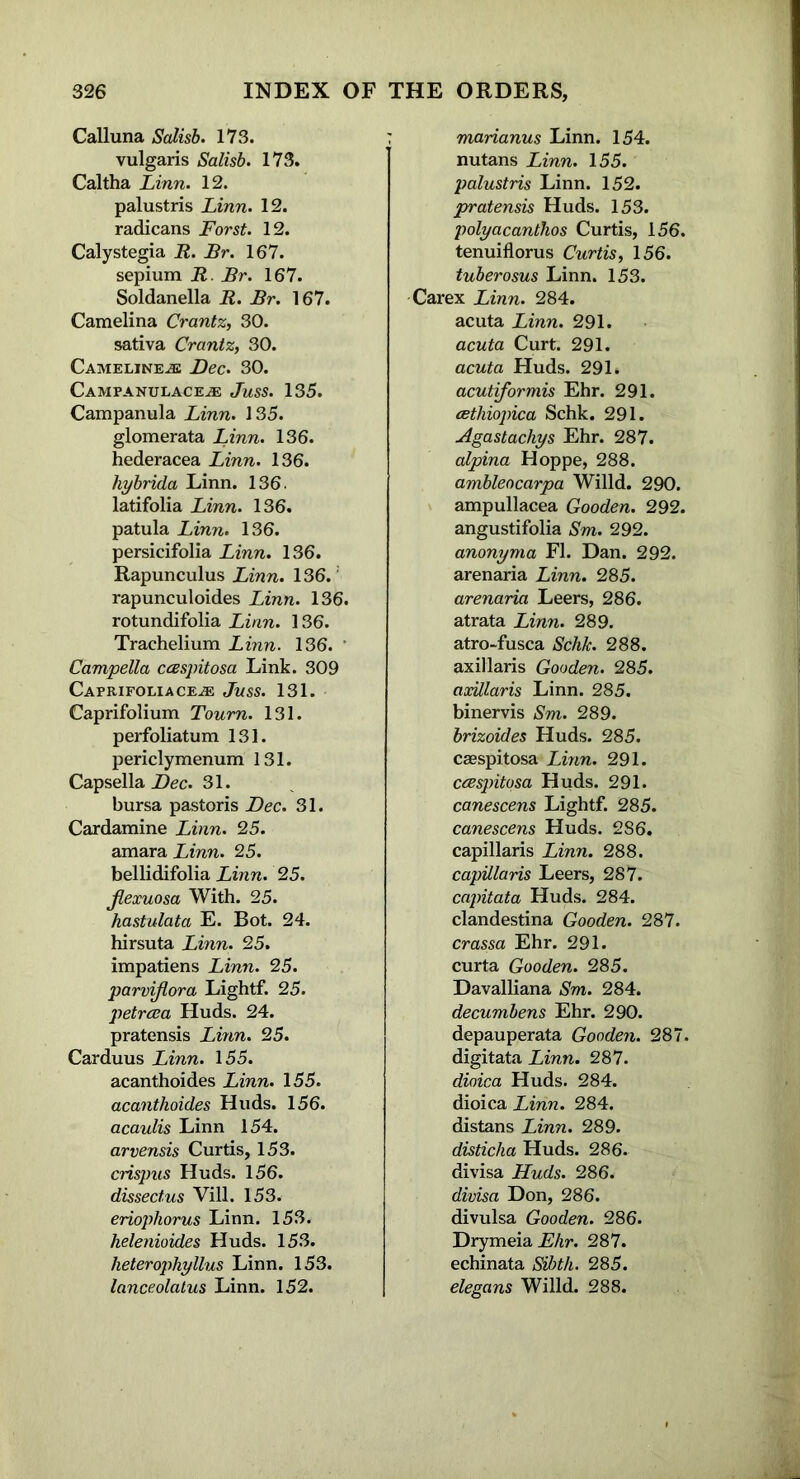 Calluna Salisb. 173. vulgaris Salisb. 173. Caltha Linn. 12. palustris Linn. 12. radicans Forst. 12. Calystegia R. Br. 167. sepium R. Br. 167. Soldanella R. Br. 167. Camelina Crantz, 30. sativa Crantz, 30. Camelineje Dec. 30. Campanulace.® Juss. 135. Campanula Linn. 135. glomerata Linn. 136. hederacea Linn. 136. hybrida Linn. 136. latifolia Linn. 136. patula Linn. 136. persicifolia Linn. 136. Rapunculus Linn. 136. rapunculoides Linn. 136. rotundifolia Linn. 136. Trachelium Linn. 136. * Campella ccespitosa Link. 309 Caprifoliace-® Juss. 131. Caprifolium Tourn. 131. perfoliatum 131. periclymenum 131. Capsella Dec. 31. bursa pastoris Dec. 31. Cardamine Linn. 25. amara Linn. 25. bellidifolia Linn. 25. Jlexuosa With. 25. hastulata E. Bot. 24. hirsuta Linn. 25. impatiens Linn. 25. parviflora Lightf. 25. petrcea Huds. 24. pratensis Linn. 25. Carduus Linn. 155. acanthoides Linn. 155. acanthoides Huds. 156. acaulis Linn 154. arvensis Curtis, 153. crispus Huds. 156. dissect us Vill. 153. eriophorus Linn. 153. helenioides Huds. 153. lieterophyllus Linn. 153. lanceolatus Linn. 152. marianus Linn. 154. nutans Linn. 155. palustris Linn. 152. pratensis Huds. 153. polyacanthos Curtis, 156. tenuiflorus Curtis, 156. tuberosus Linn. 153. Carex Linn. 284. acuta Linn. 291. acuta Curt. 291. acuta Huds. 291. acutiformis Ehr. 291. cethiopica Schk. 291. Agastachys Ehr. 287. alpina Hoppe, 288. ambleocarpa Willd. 290. ampullacea Gooden. 292. angustifolia Sm. 292. anonyma FI. Dan. 292. arenaria Linn. 285. arenaria Leers, 286. atrata Linn. 289. atro-fusca Schk. 288. axillaris Gooden. 285. axillaris Linn. 285. binervis Sm. 289. brizoides Huds. 285. caespitosa Linn. 291. ccespitosa Huds. 291. canescens Lightf. 285. canescens Huds. 286. capillaris Linn. 288. capillaris Leers, 287. capitata Huds. 284. clandestina Gooden. 287. crassa Ehr. 291. curta Gooden. 285. Davalliana Sm. 284. decumbens Ehr. 290. depauperata Gooden. 287. digitata Linn. 287. dioica Huds. 284. dioica Linn. 284. distans Linn. 289. disticha Huds. 286. divisa Huds. 286. divisa Don, 286. divulsa Gooden. 286. Drymeia Ehr. 287. echinata SU)th. 285. elegans Willd. 288.