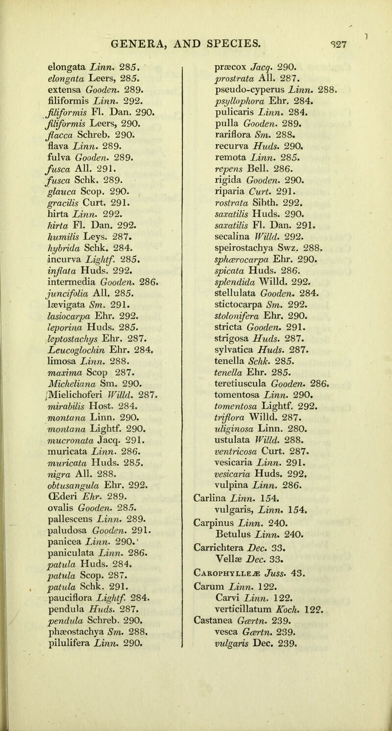1 elongata Linn. 285. elongnta Leers, 285. extensa Gooden. 289. filiformis Linn. 292. fliformis FI. Dan. 290. jiliformis Leers, 290. jlacca Schreb. 290. flava Linn. 289. fulva Gooden. 289. fusca All. 291. fusca Schk. 289. glauca Scop. 290. gracilis Curt. 291. hirta Linn. 292. hirta FI. Dan. 292. humilis Leys. 287. liybrida Schk. 284. incurva Lightf. 285. inflata Huds. 292. intermedia Gooden. 286. juncifolia All. 285. laevigata Sm. 291. lasiocarpa Ehr. 292. leporina Huds. 285. leptostachys Ehr. 287. Leucoglochin Ehr. 284, limosa Linn. 288. maxima Scop 287. Micheliana Sm. 290. /Mielichoferi Willd. 287. mirabilis Host. 284. montana Linn. 290. montana Lightf. 290. mucronata Jacq. 291. muricata Linn. 286. muricata Huds. 285. nigra All. 288. obtusangula Ehr. 292. CEderi Ehr. 289. ovalis Gooden. 285. pallescens Linn. 289. paludosa Gooden. 291. panicea Linn. 290.’ paniculata Linn. 286. patula Huds. 284. patula Scop. 287. patula Schk. 291. pauciflora Lightf. 284. pendula Huds. 287. pendula Schreb. 290. phaeostachya Sm. 288. pilulifera Linn. 290. praecox Jacq. 290. prostrata All. 287. pseudo-cyperus Linn. 288, psyllophora Ehr. 284. pulicaris Linn. 284. pulla Gooden. 289. rariflora Sm. 288. recurva Huds. 290. remota Linn. 285. repens Bell. 286. rigida Gooden. 290. riparia Curt. 291. rostrata Sibth. 292. saxatilis Huds. 290. saxatilis FI. Dan. 291. secalina Willd. 292. speirostachya Swz. 288. sphcerocarpa Ehr. 290. spicata Huds. 286. splendida Willd. 292. stellulata Gooden. 284. stictocarpa Sm. 292. stolonifera Ehr. 290. stricta Gooden. 291. strigosa Huds. 287. sylvatica Huds. 287. tenella Schk. 285. tenella Ehr. 285. teretiuscula Gooden. 286. tomentosa Linn. 290. tomentosa Lightf. 292. triflora Willd. 287. uliginosa Linn. 280. ustulata Willd. 288. ventricosa Curt. 287. vesicaria Linn. 291. vesicaria Huds. 292. vulpina Linn. 286. Carlina Linn. 154. vulgaris, Linn. 154. Carpinus Linn. 240. Betulus Linn. 240. Carrichtera Dec. S3. Vellae Dec. 33. Carophyixe.® Juss. 43. Carum Linn. 122. Carvi Linn. 122. verticillatum Koch. 122. Castanea Gcertn. 239. vesca Gcertn. 239. vulgaris Dec. 239.