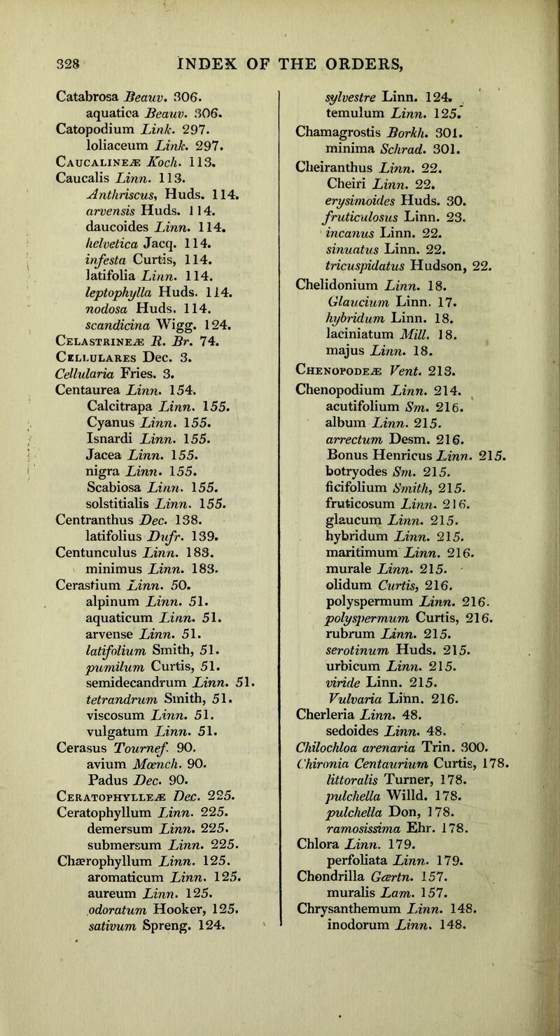 Catabrosa Beauv. 306. aquatica Beauv. 306. Catopodium Link. 297. loliaceum Link. 297. Caucalinee: Koch. 113. Caucalis Linn. 113. Anthriscus, Huds. 114. arvensis Huds. 114. daucoides Linn. 114. Helvetica Jacq. 114. infesta Curtis, 114. latifolia Linn. 114. leptophylla Huds. 114. nodosa Huds. 114. scandicina Wigg. 124. Celastrineje R. Br. 74. Celi.ulares Dec. 3. Cellularia Fries. 3. Centaurea Linn. 154. Calcitrapa Linn. 155. Cyanus Linn. 155. Isnardi Linn. 155. Jacea Linn. 155. nigra Linn. 155. Scabiosa Linn. 155. solstitialis Linn. 155. Centranthus Dec. 138. latifolius Dufr. 139. Centunculus Linn. 183. minimus Linn. 183. Cerastium Linn. 50. alpinum Linn. 51. aquaticum Linn. 51. arvense Linn. 51. latifolium Smith, 51. pumilum Curtis, 51. semidecandrum Linn. 51. tetrandrum Smith, 51. viscosum Linn. 51. vulgatum Linn. 51. Cerasus Toumef- 90. avium Mcench. 90. Padus Dec. 90. Ceratophyllee: Dec. 225. Ceratophyllum Linn. 225. demersum Linn. 225. submersum Linn. 225. Chaerophyllum Linn. 125. aromaticum Linn. 125. aureum Linn. 125. odoratum Hooker, 125. sativum Spreng. 124. sylvestre Linn. 124. temulum Linn. 125. Chamagrostis Borkh. 301. minima Schrad. 301. Cheiranthus Linn. 22. Cheiri Linn. 22. erysimoides Huds. 30. fruticulosus Linn. 23. incanus Linn. 22. sinuatus Linn. 22. tricuspidatus Hudson, 22. Chelidonium Linn. 18. Glaucium Linn. 17. hybridum Linn. 18. laciniatum Mill. 18. majus Linn. 18. Chenopodee: Vent. 213. Chenopodium Linn. 214. acutifolium Sm. 216. album Linn. 215. arrectum Desm. 216. Bonus HenricusXmn. 215. botryodes Sm. 215. ficifolium Smith, 215. fruticosum Linn. 216. glaucum Linn. 215. hybridum Linn. 215. maritimum Linn. 216. murale Linn. 215. olidum Curtis, 216. polyspermum Linn. 216. polyspermum Curtis, 216. rubrum Linn. 215. serotinum Huds. 215. urbicum Linn. 215. viride Linn. 215. Vulvaria Lihn. 216. Cherleria Linn. 48. sedoides Linn. 48. Chilochloa arenaria Trin. 300. Chironia Centaurium Curtis, 178. littoralis Turner, 178. pulchella Willd. 178. pulchella Don, 178. ramosissima Ehr. 178. Chlora Linn. 179. perfoliata Linn. 179. Chondrilla Gcertn. 157. muralis Lam. 157. Chrysanthemum Linn. 148. inodorum Linn. 148.