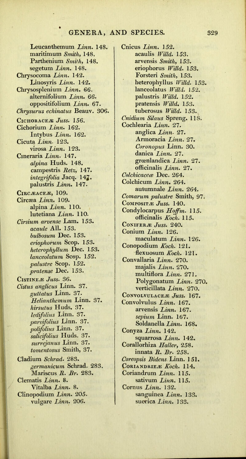 Leucanthemum Linn. 148. maritimum Smith, 148. Parthenium Smith, 148. segetum Linn. 148. Chrysocoma Linn. 142. Linosyris Linn. 142. Chrysosplenium Linn. 66. alternifolium Linn. 66. oppositifolium Linn. 67. Chrysurus echinatus Beauv. 306. ClCHORACEiE Juss. 156. Cichorium Linn. 162. Intybus Linn. 162. Cicuta Linn. 123. virosa Linn. 123. Cineraria Linn. 147. alpina Huds. 148. campestris Retz, 147. integrifolia Jacq. 14^. palustris Linn. 147. ClRC^ACEiE, 109. Circaea Linn. 109. alpina Linn. 110. lutetiana Linn. 110. Cirsium arvense Lam. 153. acaule All. 153. bulbosum Dec. 153. eriophorum Scop. 153. heterophyllum Dec. 153. lanceolatum Scop. 152. palustre Scop. 152. pratense Dec. 153. Cistineje Juss. 36. Cistus anglicus Linn. 37. guttatus Linn. 37. Helianthemum Linn. 37. hirsutus Huds. 37. ledifolius Linn. 37. parvifolius Linn. 37. polifolius Linn. 37. salicifoUus Huds. 37. surrejanus Linn. 37. tomentosus Smith, 37. Cladium Schrad. 283. germanicum Schrad. 283. Mariscus R. Br. 283. Clematis Linn. 8. Vitalba Linn. 8. Clinopodium Linn. 205. vulgare Linn. 206. Cnicus Linn. 152. acaulis Willd. 153. arvensis Smith, 153. eriophorus Willd. 153. Forsteri Smith, 153. heterophyllus Willd. 153. lanceolatus Willd. 152. palustris Willd. 152. pratensis Willd. 153. tuberosus Willd. 153. Cnidium Silaus Spreng. 118. Cochlearia Linn. 27. anglica Linn■ 27. Armoracia Linn. 27. Coronopus Linn. 30. danica Linn. 27. groenlandica Linn. 27. officinalis Linn. 27. Colchicacece Dec. 264. Colchicum Linn. 264. autumnale Linn. 264. Comarum palustre Smith, 97. Composite Juss. 140. Condylocarpus Hoffm. 115. officinalis Koch. 115. Conifers Juss. 240. Conium Linn. 126. maculatum Linn. 126. Conopodium Koch. 121. flexuosum Koch. 121. Convallaria Linn. 270. majalis Linn. 270. multiflora Linn. 271. Polygonatum Linn. 270. verticillata Linn. 270. CoNVOLVULACEAE JuSS. 167. Convolvulus Linn. 167. arvensis Linn. 167. sepium Linn. 167. Soldanella Linn. 168. Conyza Linn. 142. squarrosa Linn. 142. Coral! orhiza Haller, 258. innata R. Br. 258. Coreopsis Bidens Linn. 151. CoRlANDRIEiE Koch. 114. Coriandrum Linn. 115. sativum Linn. 115. Cornus Linn. 132. sanguinea Linn. 133. suecica Linn. 133.