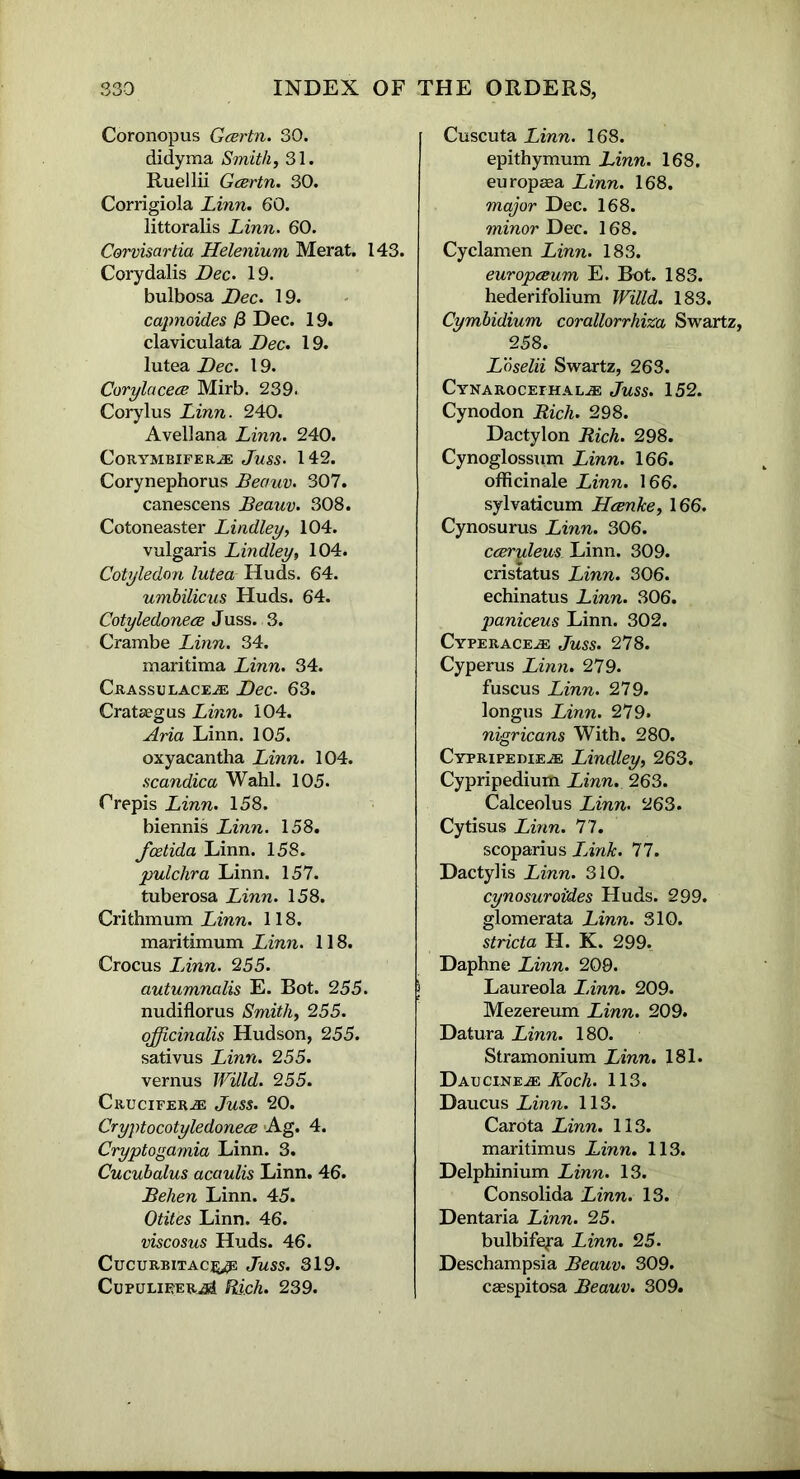 Coronopus Gcertn. 30. didyma Smith, 31. Ruellii Gcertn. 30. Corrigiola Linn. 60. littoralis Linn. 60. Corvisartia Helenium Merat. 143. Corydalis Dec. 19. bulbosa Dec. 19. capnoides j3 Dec. 19. claviculata Dec. 19. lutea Dec. 19. Corylacece Mirb. 239. Corylus Linn. 240. Avellana Linn. 240. CoRYMBIFER® JuSS. 142. Corynephorus JBeauv. 307. canescens Beauv. 308. Cotoneaster Lindley, 104. vulgaris Lindley, 104. Cotyledon lutea Huds. 64. umbilicus Huds. 64. Cotyledonece Juss. 3. Crambe Linn. 34. maritima Linn. 34. Crassulace® Dec. 63. Crataegus Linn. 104. Aria Linn. 105. oxyacantha Linn. 104. scandica Wahl. 105. Orepis Linn. 158. biennis Linn. 158. fcetida Linn. 158. pulchra Linn. 157. tuberosa Linn. 158. Crithmum Linn. 118. maritimum Linn. 118. Crocus LAnn. 255. autumnalis E. Bot. 255. nudiflorus Smithy 255. officinalis Hudson, 255. sativus Linn. 255. vernus Willd. 255. Crucifer.® Juss. 20. Cryptocotyledonece Ag. 4. Cryptogamia Linn. 3. Cucubalus acaulis Linn. 46. Belien Linn. 45. Otites Linn. 46. viscosus Huds. 46. CucurbitacJuss. 319. CupulieerjSI Rich. 239. Cuscuta Linn. 168. epithymum Linn. 168. europaea Linn. 168. major Dec. 168. minor Dec. 168. Cyclamen Linn. 183. europceum E. Bot. 183. hederifolium Willd. 183. Cymbidium corallorrhiza Swartz, 258. Loselii Swartz, 263. Cynarocefhal® Juss. 152. Cynodon Rich. 298. Dactylon Rich. 298. Cynoglossum Linn. 166. officinale Linn. 166. sylvaticum Hcenke, 166. Cynosurus Linn. 306. cceruleus Linn. 309. cristatus Linn. 306. echinatus Linn. 306. paniceus Linn. 302. Cyperace® Juss. 278. Cyperus Linn. 279. fuscus Linn. 279. longus Linn. 279. nigricans With. 280. Cypripeuie® Lindley, 263. Cypripedium Linn. 263. Calceolus Linn. 263. Cytisus Linn. 77. scoparius LAnk. 77. Dactylis Linn. 310. cynosuroides Huds. 299. glomerata Linn. 310. stricta H. K. 299. Daphne Linn. 209. Laureola LAnn. 209. Mezereum Linn. 209. Datura Linn. 180. Stramonium Linn. 181. Daucine® Koch. 113. Daucus Linn. 113. Carota Linn. 113. maritimus Linn. 113. Delphinium Linn. 13. Consolida Linn. 13. Dentaria Linn. 25. bulbifefa Linn. 25. Deschampsia Beauv. 309. caespitosa Beauv. 309.
