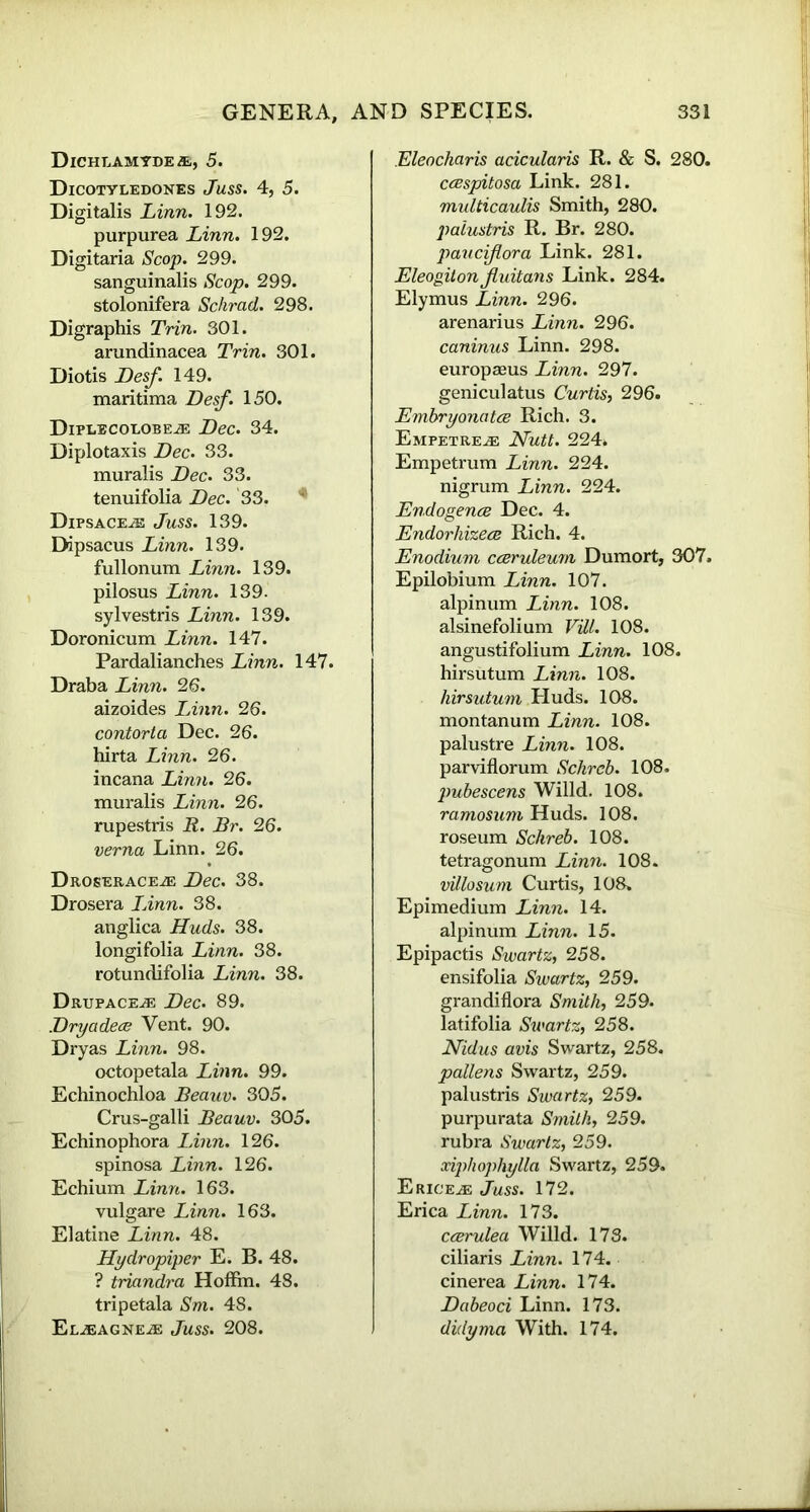 Dichlamyde/e, 5. Dicotyledones Juss. 4, 5. Digitalis Linn. 192. purpurea Linn. 192. Digitaria Scop. 299. sanguinalis Scop. 299. stolonifera Schrad. 298. Digraphis Trin. 301. arundinacea Trin. 301. Diotis Desf. 149. maritima Desf. 150. Diplbcolobe.® Dec. 34. Diplotaxis Dec. 33. muralis Dec. 33. tenuifolia Dec. 33. * DlPSACEiE Juss. 139. Ddpsacus Linn. 139. fullonum Linn. 139. pilosus Linn. 139. sylvestris Linn. 139. Doronicum Linn. 147. Pardalianches Linn. 147. Draba Linn. 26. aizoides Linn. 26. contorta Dec. 26. hirta Linn. 26. incana Linn. 26. muralis Linn. 26. rupestris R. Br. 26. verna Linn. 26. Droserace^e Dec. 38. Drosera Linn. 38. anglica Huds. 38. longifolia Linn. 38. rotundifolia Linn. 38. Drupace,.® Dec. 89. Dryadeae Vent. 90. Dryas Linn. 98. octopetala Linn. 99. Echinochloa Beauv. 305. Crus-galli Beauv. 305. Echinophora Linn. 126. spinosa Linn. 126. Echium Linn. 163. vulgare Linn. 163. Elatine Linn. 48. Hydropiper E. B. 48. ? triandra Hoffin. 48. tripetala Sm. 48. Eljeagne.® Juss. 208. Eleocharis acicularis R. & S. 280. ccespitosa Link. 281. multicaulis Smith, 280. paiustris R. Br. 280. pauciflora Link. 281. Eleogitonjluitans Link. 284. Elymus Linn. 296. arenarius Linn. 296. caninus Linn. 298. europseus Linn. 297. geniculatus Curtis, 296. Embryonatce Rich. 3. Empetre^e Nutt. 224. Empetrum Linn. 224. nigrum Linn. 224. Endogence Dec. 4. Endorhizece Rich. 4. Enodium cceruleum Dumort, 307. Epilobium Linn. 107. alpinum Linn. 108. alsinefolium Vill. 108. angustifolium Linn. 108. hirsutum Linn. 108. hirsutum Huds. 108. montanum Linn. 108. palustre Linn. 108. parviflorum Schrcb. 108. pubescens Willd. 108. ramosum Huds. 108. roseum Schreb. 108. tetragonum Linn. 108. villosum Curtis, 108. Epimedium Linn. 14. alpinum Linn. 15. Epipactis Swartz, 258. ensifolia Swartz, 259. gran diflora Smith, 259. latifolia Swartz, 258. Nidus avis Swartz, 258. pollens Swartz, 259. paiustris Swartz, 259. purpurata Smith, 259. rubra Swartz, 259. xiphophylla Swartz, 259. Erice^: Juss. 172. Erica Linn. 173. ccerulea Willd. 173. ciliaris Linn. 174. cinerea Linn. 174. Dabeoci Linn. 173. didyma With. 174.