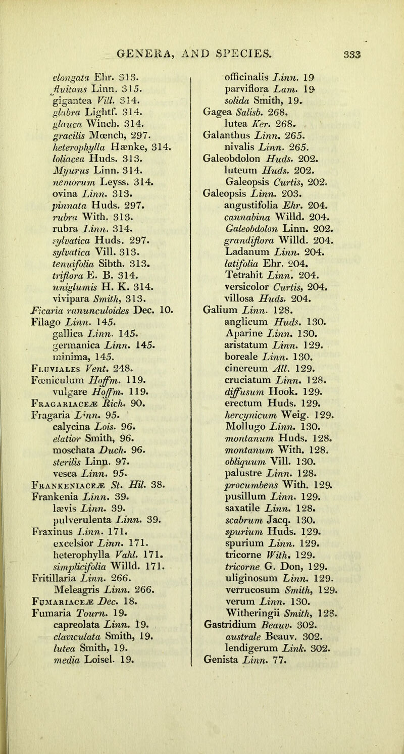 elongata Ehr. 313. Jhdtans Linn. 315. gigantea Vill. 314. glabra Lightf. 314. glauca Winch. 314. gracilis Mcench, 297. heterophylla Iiaenke, 314. loliacea Huds. 313. Myurus Linn. 314. nemorum Leyss. 314. ovina Linn. 313. pinnata Huds. 297. rubra With. 313. rubra Linn. 314. sylvatica Huds. 297. sylvatica Vill. 313. tenuifolia Sibth. 313. tnjlora E. B. 314. uniglumis H. K. 314. vivipara Smith, 313. Ficaria ranunculoides Dec. 10. Filago Linn. 145. gallica Linn. 145. germanica Linn. 145. minima, 145. Fi.uviales Vent. 248. Foeniculum Hoffm. 119. vulgare Hoffm. 119. Fragariace.® Rich. 90. Fragaria Lmn. 95. calycina Lois. 96. elatior Smith, 96. moschata Duch. 96. sterilis Linp. 97. vesca Linn. 95. Fraekeniaceje St. HU. 38. Frankenia Linn. 39. laevis Linn. 39. pulverulenta Linn. 39. Fraxinus Linn. 171. excelsior Linn. 171. heterophylla Vahl. 171. simplicifolia Willd. 171. Fritillaria Linn. 266. Meleagris Linn. 266. Fumariace.® Dec. 18. Fumaria Toum. 19. capreolata Linn. 19. claviculata Smith, 19. lutea Smith, 19. media Loisel. 19. officinalis I.inn. 19 parviflora Lam. 19 solida Smith, 19. Gagea Salisb. 268. lutea Ker. 268. Galanthus Linn. 265. nivalis Linn. 265. Galeobdolon Huds. 202. luteum Huds. 202. Galeopsis Curtis, 202. Galeopsis Linn. 203. angustifolia Ehr. 204. cannabina Willd. 204. Galeobdolon Linn. 202. grandiflora Willd. 204. Ladanum Linn. 204. latifolia Ehr. 204. Tetrahit Linn. 204. versicolor Curtis, 204. villosa Huds. 204. Galium Linn. 128. anglicum Huds. 130. Aparine I Ann. 130. aristatum Linn. 129. boreale Linn. 130. cinereum All. 129. cruciatum Linn. 128. diffusum Hook. 129. erectum Huds. 129. hercynicum Weig. 129. Mollugo Linn. 130. montanum Huds. 128. montanum With. 128. obliquum Vill. 130. palustre Linn. 128. procumhens With. 129. pusillum Linn. 129. saxatile Linn. 128. scabrum Jacq. 130. spurium Huds. 129. spurium Linn. 129. tricorne With. 129. tricorne G. Don, 129. uliginosum Linn. 129. verrucosum Smith, 129. verum Linn. 130. Witheringii Smith, 128. Gastridium Beauv. 302. australe Beauv. 302. lendigerum Link. 302. Genista Linn. 77.