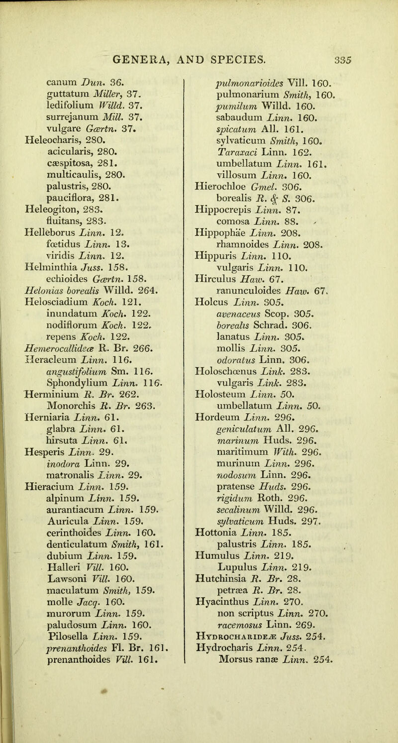 canum Dun. 36. guttatura Miller, 37. ledifolium Willd. 37. surrejanum Mill. 37. vulgare Gcertn. 37. Heleocharis, 280. acicularis, 280. casspitosa, 281. multicaulis, 280. palustris, 280. pauciflora, 281. Heleogiton, 283. fluitans, 283. Helleborus Linn. 12. foetidus Linn. 13. viridis Linn. 12. Helminthia Juss. 158. echioides Gcertn. 158. Helonias borealis Willd. 264. Helosciadium Koch. 121. inundatum Koch. 122. nodiflorum Koch. 122, repens Koch. 122. Hemerocallidsce R. Br. 266. Heracleum Linn. 116. angustifolium Sm. 116. Sphondylium Linn. 116. Herminium R. Br. 262. Monorchis R. Br. 263. Herniaria Linn. 61. glabra Linn. 61. hirsuta Linn. 61. Hesperis Linn. 29. inodor a Linn. 29. matronalis Linn. 29. Hieracium Linn. 159. alpinum Linn. 159. aurantiacum Linn. 159. Auricula Linn. 159. cerinthoides Linn. 160. denticulatum Smith, 161. dubium lAnn. 159. Halleri Vill. 160. Lawsoni Vill. 160. maculatum Smith, 159. molle Jacq. 160. murorum Linn. 159. paludosum Linn. 160. Pilosella Linn. 159. prenanthoides FI. Br. 161. prenanthoides Vill. 161. pulmonarioides Vill. 160. pulmonarium Smith, 160. pumilum Willd. 160. sabaudum Linn. 160. spicatum All. 161. sylvaticum Smith, 160. Taraxaci Linn. 162. umbellatum Linn. 161. villosum Linn. 160. Hierochloe Gmel. 306. borealis R. $ S. 306. Hippocrepis Linn. 87. comosa Linn. 88. Hippophae Linn. 208. rhamnoides Linn. 208. Hippuris Linn. 110. vulgaris Linn. 110. Hirculus Haw. 67. ranunculoides Haw. 67. Holcus Linn. 305. avenaceus Scop. 305. borealis Schrad. 306. lanatus Linn. 305. mollis Linn. 305. odoratus Linn. 306. Holoschcenus Link. 283. vulgaris Link. 283. Holosteum Linn. 50. umbellatum I Ann. 50. Hordeum Linn. 296. geniculatum All. 296. marinum Huds. 296. maritimum With. 296. murinum Linn. 296. nodosum Linn. 296. pratense Huds. 296. rigidum Roth. 296. secalinum Willd. 296. sylvaticum Huds. 297. Hottonia Linn. 185. palustris Linn. 185. Humulus Linn. 219. Lupulus Linn. 219. Hutchinsia R. Br. 28. petraea R. Br. 28. Hyacinthus Linn. 270. non scriptus Linn. 270. racemosus Linn. 269. H YD ROCHA RIDE^E JuSS. 254. Hydrocharis Linn. 254. Morsus ranae Linn. 254.