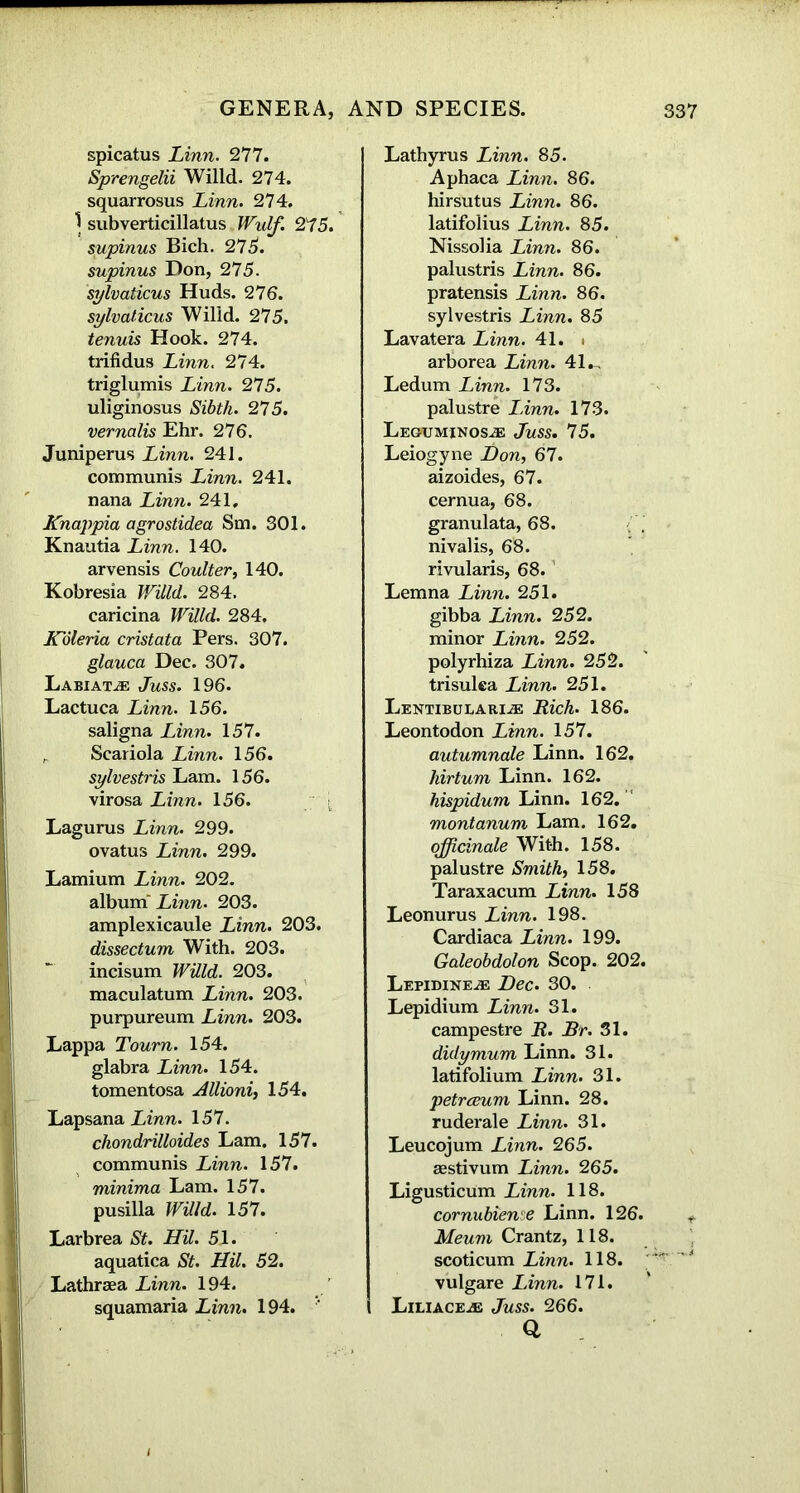 spicatus Linn. 277. Sprengelii Willd. 274. squarrosus Linn. 274. } subverticillatus Wulf. 275. supinus Bich. 275. supinus Don, 275. sylvaticus Huds. 276. sylvaticus Willd. 275. tenuis Hook. 274. trifidus Linn. 274. triglumis Linn. 275. uliginosus Sibth. 275. vernalis Ehr. 276. Juniperus Linn. 241. communis Linn. 241. nana Linn. 241. Knappia agrostidea Sm. 301. Knautia Linn. 140. arvensis Coulter, 140. Kobresia Willd. 284. caricina Willd. 284, Koleria cristata Pers. 307. glauca Dec. 307. Labiatje Juss. 196. Lactuca Linn. 156. saligna Linn. 157. r Scariola Linn. 156. sylvestris Lam. 156. virosa Linn. 156. Lagurus Linn. 299. ovatus Linn. 299. Lamium Linn. 202. album' Linn. 203. amplexicaule Linn. 203. dissectum With. 203. incisum Willd. 203. maculatum Linn. 203. purpureum Linn. 203. Lappa Tourn. 154. glabra Linn. 154. tomentosa Allioni, 154. LapsanaLmn. 157. chondrilloides Lam. 157. communis Linn. 157. minima Lam. 157. pusilla Willd. 157. Larbrea St. HU. 51. aquatica St. HU. 52. Lathrsea Linn. 194. squamaria Linn. 194. Lathyrus Linn. 85. Aphaca Linn. 86. hirsutus Linn. 86. latifolius Linn. 85. Nissolia Linn. 86. palustris Linn. 86. pratensis Linn. 86. sylvestris Linn. 85 Lavatera Linn. 41. i arborea Linn. 41., Ledum Linn. 173. palustre Linn. 173. Leguminos^e Juss. 75. Leiogyne Don, 67. aizoides, 67. cernua, 68. granulata, 68. nivalis, 68. rivularis, 68. Lemna Linn. 251. gibba Linn. 252. minor Linn. 252. polyrhiza Linn. 252. trisulea Linn. 251. Lentibularije Rich. 186. Leontodon Linn. 157. autumnale Linn. 162. hirtum Linn. 162. hispidum Linn. 162. montanum Lam. 162. officinale With. 158. palustre Smith, 158. Taraxacum Linn. 158 Leonurus Linn. 198. Cardiaca Linn. 199. Galeobdolon Scop. 202. LEPIDINEiE Dec. 30. Lepidium Linn. 31. campestre R. Rr. 31. didymum Linn. 31. latifolium Linn. 31. petrceum Linn. 28. ruderale Linn. 31. Leucojum Linn. 265. aestivum Linn. 265. Ligusticum Linn. 118. cornubiense Linn. 126. Meum Crantz, 118. scoticum Linn. 118. vulgare Linn. 171. Liliace^e Juss. 266. Q