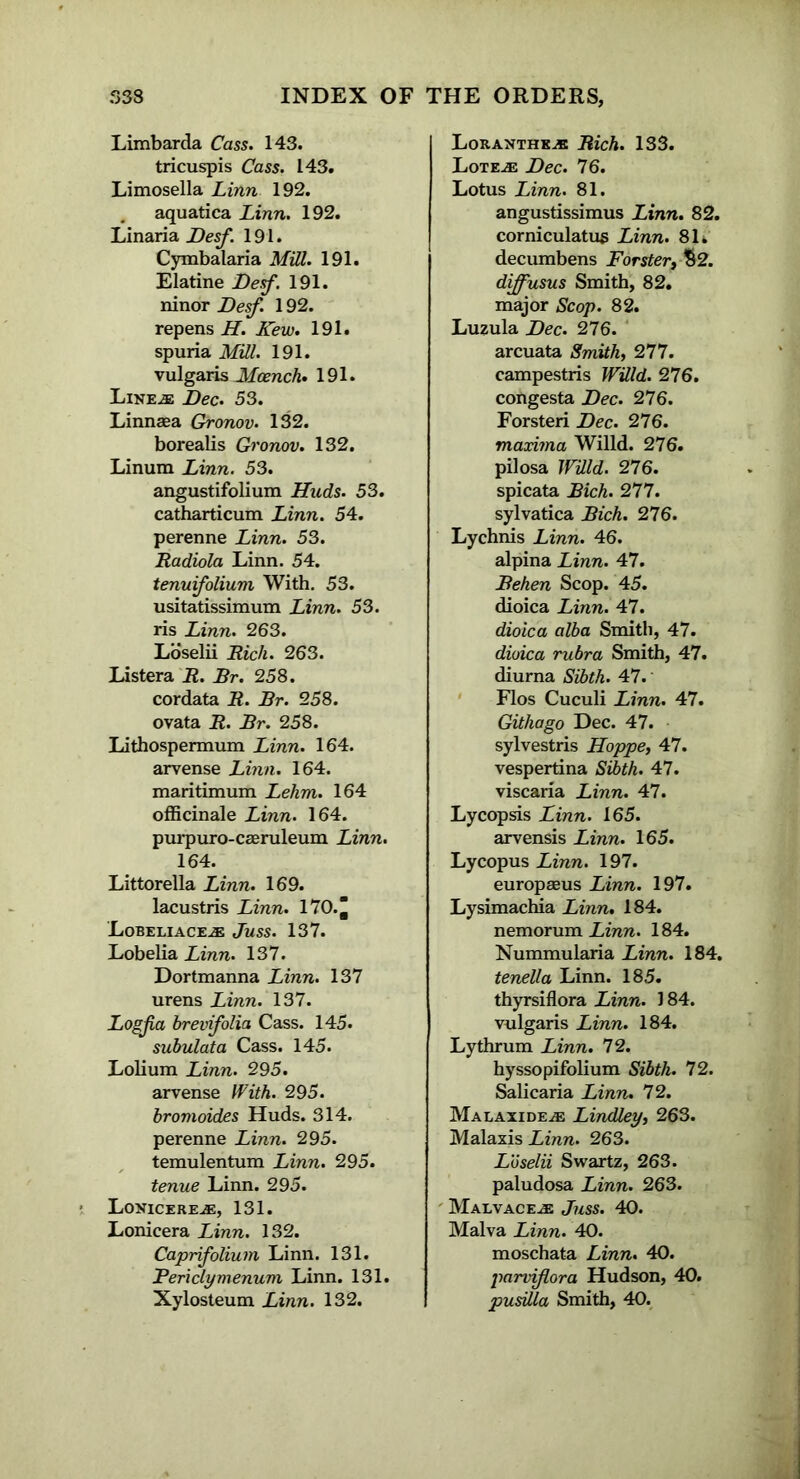 Limbarda Cass. 143. tricuspis Cass. 143. Limosella Linn 192. aquatica Linn. 192. Linaria Desf. 191. Cymbalaria Mill. 191. Elatine Desf. 191. ninor Desf. 192. repens H. Few. 191. spuria Mill. 191. vulgaris Mcench. 191. Line^: Dec. 53. Linnsea Gronov. 132. borealis Gronov. 132. Linum Linn. 53. angustifolium Huds. 53. catharticum Linn. 54. perenne Linn. 53. Radiola Linn. 54. tenuifolium With. 53. usitatissimum Linn. 53. ris Linn. 263. Loselii Rich. 263. Listera R. Br. 258. cordata R. Br. 258. ovata R. Br. 258. Lithospermum Linn. 164. arvense Linn. 164. maritimum Lehm. 164 officinale Linn. 164. purpuro-caeruleum Linn. 164. Littorella Linn. 169. lacustris Linn. 170.^ Lobeliace.® Juss. 137. Lobelia Linn. 137. Dortmanna Linn. 137 urens Linn. 137. Logfa hrevifolia Cass. 145. subulata Cass. 145. Lolium Linn. 295. arvense With. 295. bromoides Huds. 314. perenne Linn. 295. temulentum Linn. 295. tenue Linn. 295. Lonicere®:, 131. Lonicera Linn. 132. Caprifolium Linn. 131. Periclymenum Linn. 131. Xylosteum Linn. 132. Lor anther Rich. 133. Lote^e Dec. 76. Lotus Linn. 81. angustissimus Linn. 82. corniculatus Linn. 81. decumbens Forster, $2. difusus Smith, 82. major Scop. 82. Luzula Dec. 276. arcuata Smith, 277. campestris Willd. 276. congesta Dec. 276. Forsteri Dec. 276. maxima Willd. 276. pilosa Willd. 276. spicata Bich. 277. sylvatica Bich. 276. Lychnis Linn. 46. alpina Linn. 47. Behen Scop. 45. dioica Linn. 47. dioica alba Smith, 47. dioica rubra Smith, 47. diurna Sibth. 47. Flos Cuculi Linn. 47. Githago Dec. 47. sylvestris Hoppe, 47. vespertina Sibth. 47. viscaria Linn. 47. Lycopsis Linn. 165. arvensis Linn. 165. Lycopus Linn. 197. europaeus Linn. 197. Lysimachia Linn. 184. nemorum Linn. 184. Nummularia Linn. 184. tenella Linn. 185. thyrsiflora Linn. 184. vulgaris Linn. 184. Lythrum Linn. 72. hyssopifolium Sibth. 72. Salicaria Linn. 72. Malaxide.® Lindley, 263. Malaxis Linn. 263. Loselii Swartz, 263. paludosa Linn. 263. Malvaceae Juss. 40. Malva Linn. 40. moschata Linn. 40. parviflora Hudson, 40. pusilla Smith, 40.