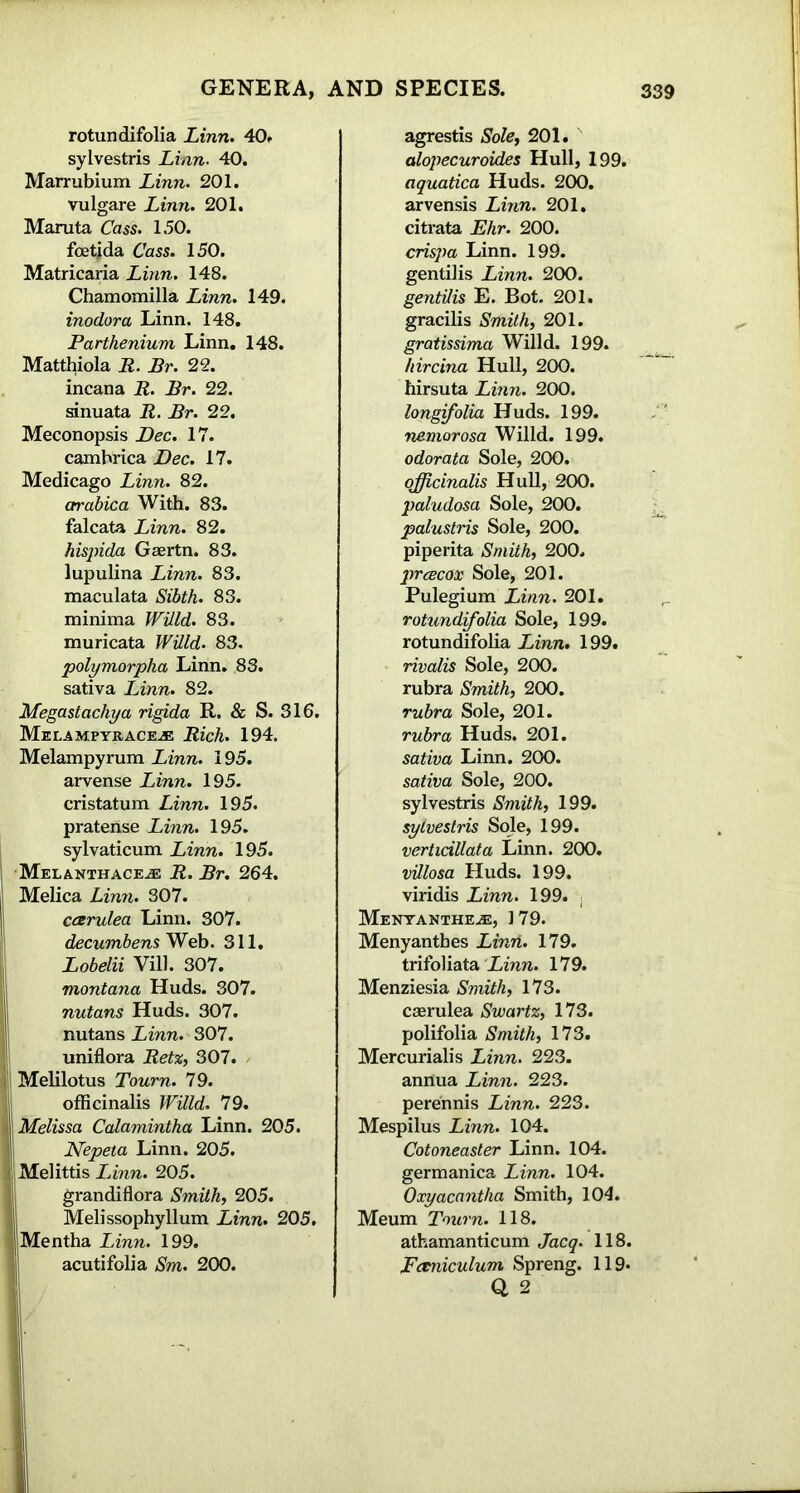 rotun difolia Linn. 40. sylvestris Linn. 40. Marrubium Linn. 201. vulgare Linn. 201. Maruta Cass. 150. foetjda Cass. 150. Matricaria Linn. 148. Chamomilla Linn. 149. inodora Linn. 148. Parthenium Linn. 148. Matthiola R. Br. 22. incana R. Br. 22. sinuata R. Br. 22. Meconopsis Dec. 17. camhrica Dec. 17. Medicago Linn. 82. crrabica With. 83. falcata Linn. 82. hispida Gaertn. 83. lupulina Linn. 83. maculata Sibth. 83. minima Willd. 83. muricata Willd. 83. polymorpha Linn. 83. sativa Linn. 82. Megastachya rigida R. & S. 316. Melampyrace^e Rich. 194. Melampyrum Linn. 195. arvense Linn. 195. eristatum Linn. 195. praterise Linn. 195. sylvaticum Linn. 195. Melanthace^e R. Br. 264. Melica Linn. 307. ccerulea Linn. 307. decumbens Web. 311. Lobelii Vill. 307. montana Huds. 307. nutans Huds. 307. nutans Linn. 307. uniflora Retz, 307. Melilotus Tourn. 79. officinalis Willd. 79. Melissa Calamintha Linn. 205. Nepeta Linn. 205. Melittis Linn. 205. grandiflora Smith, 205. Melissophyllum Linn. 205. Mentha Linn. 199. acutifolia Sm. 200. agrestis Sole, 201. alopecuroides Hull, 199. aquatica Huds. 200. arvensis Linn. 201. citrata Ehr. 200. crispa Linn. 199. gentilis Linn. 200. gentUis E. Bot. 201. gracilis Smith, 201. gratissima Willd. 199. hircina Hull, 200. hirsuta Linn. 200. longifolia Huds. 199. nemorosa Willd. 199. odorata Sole, 200. officinalis Hull, 200. paludosa Sole, 200. palustris Sole, 200. piperita Smith, 200. prtBCOX Sole, 201. Pulegium Linn. 201. rotundifolia Sole, 199. rotundifolia IJnn. 199. rivalis Sole, 200. rubra Smith, 200. rubra Sole, 201. rubra Huds. 201. sativa Linn. 200. sativa Sole, 200. sylvestris Smith, 199. sylvestris Sole, 199. vertidllata Linn. 200. villosa Huds. 199. viridis Linn. 199. Menyanthe.e, 179. Menyantbes Linn. 179. trifoliata Linn. 179. Menziesia Smith, 173. caerulea Swartz, 173. polifolia Smith, 173. Mercurialis Linn. 223. annua Linn. 223. perennis Linn. 223. Mespilus Linn. 104. Cotoneaster Linn. 104. germanica Linn. 104. Oxyacantha Smith, 104. Meum Toum. 118. athamanticum Jacq. 118. Fctniculum Spreng. 119. 0. 2