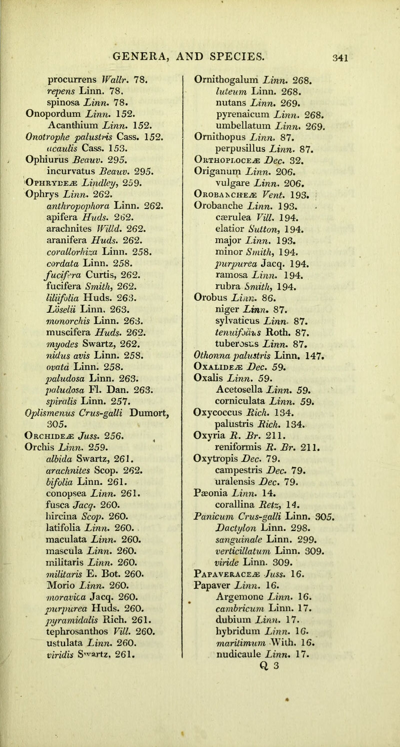 procurrens Wallr. 78. repens Linn. 78. spinosa Linn. 78. Onopordum Linn. 152. Acanthium Linn. 152. Onotrophe palustris Cass. 152. acaulis Cass. 153. Ophiurus Beauv. 295. incurvatus Beauv. 295. Ophryee^e Lindley, 259. Ophrys Linn. 262. antliropophora Linn. 262. apifera Huds. 262. arachnites 262. aranifera Huds. 262. corattorhiza Linn. 258. cordata Linn. 258. fudfera Curtis, 262. fucifera Smith, 262. liliifolia Huds. 263. Loselii Linn. 263. monorchis Linn. 263. muscifera Huds• 262. myodes Swartz, 262. nidus avis Linn. 258. ovata Linn. 258. paludosa Linn. 263. paludosa FI. Dan. 263. spiralis Linn. 257. Oplismenus Crus-galli Dumort, 305. Orchide^: Juss. 256. Orchis Linn. 259. albida Swartz, 261. arachnites Scop. 262. bifoliu Linn. 261. conopsea Linn. 261. fusca Jacq. 260. hircina Scop. 260. latifolia Linn. 260. maculata Linn. 260. mascula Linn. 260. militaris Linn. 260. militaris E. Bot. 260. Morio Linn. 260. moravica Jacq. 260. purpurea Huds. 260. pyramidalis Rich. 261. tephrosanthos Fill. 260. ustulata Linn. 260. viridis Swartz. 261. Ornithogalum Linn. 268. luteum Linn. 268. nutans Linn. 269. pyrenaicum Linn. 268. umbellatum Linn. 269. Ornithopus Linn. 87. perpusillus Linn. 87. Orthopi,oce.<e Dec. 32. Origanum Linn. 206. vulgare Linn. 206. Orobai^ch’EjE Vent. 193. Orobanche Linn. 193. CEerulea Fill. 194. elatior Sutton, 194. major Linn. 193. minor Smith, 194. purpurea Jacq. 194. ramosa Linn. 194. rubra Smith, 194. Orobus Linn. 86. niger Linn. 87. sylvaticus Linn. 87. tenuifoiius Roth. 87. tuberoses Linn. 87. Othonna palustris Linn. 147. Oxaude^e Dec. 59. Oxalis Linn. 59. Acetosella Linn. 59. corniculata Linn. 59. Oxycoccus Rich. 134. palustris Rich. 134. Oxyria R. Br. 211. reniformis R. Br. 211. Oxytropis Dec. 79. campestris Dec. 79. uralensis Dec. 79. Paeonia Linn. 14. corallina Retz, 14. Panicum Crus-galli Linn. 305. Dactylon Linn. 298. sanguinale Linn. 299. verticiilatum Linn. 309. viride Linn. 309. Papaveraceje Juss. 16. Papaver Linn. 16. Argemone Linn. 16. cambricum Linn. 17. dubium Linn. 17. hybridum Linn. 16. maritimum With, 16. nudicaule Linn. 17.
