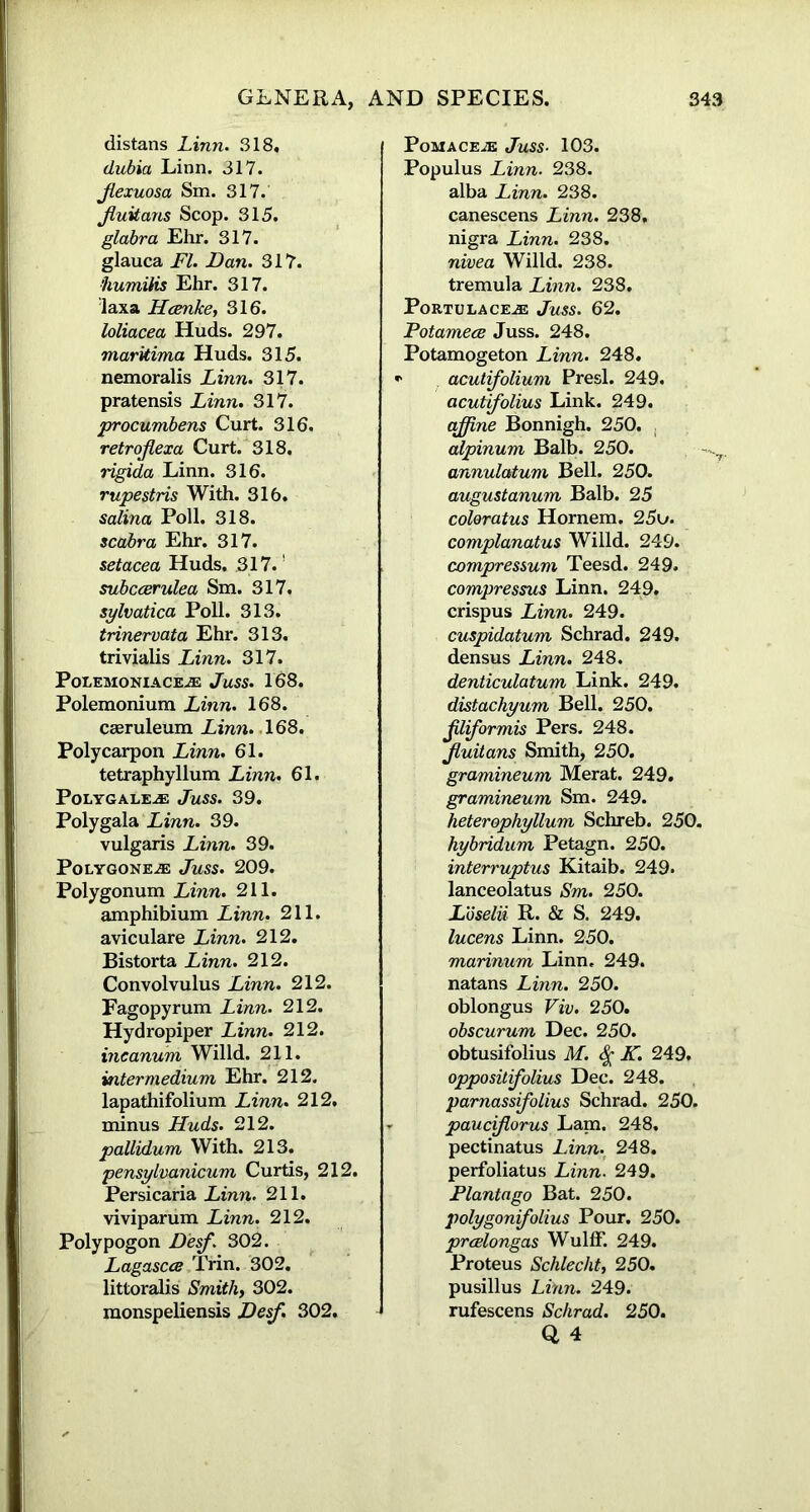 distans Linn. 318, dubia Linn. 317. Jlexuosa Sm. 317. Jluitans Scop. 315. glabra Ehr. 317. glauca FI. Dan. 317. fiumilis Ehr. 317. laxa Hcenke, 316. loliacea Huds. 297. markima Huds. 315. nemoralis Linn. 317. pratensis Linn. 317. procumbens Curt. 316. retroflexa Curt. 318. rigida Linn. 316. rupestris With. 316. salina Poll. 318. scabra Ehr. 317. setacea Huds. 317. subccerulea Sm. 317. sylvatica Poll. 313. trinervata Ehr. 313. trivialis Linn. 317. PoLEMONIACEAE JuSS. 168. Polemonium Linn. 168. caeruleum Linn. 168. Polycarpon Linn. 61. tetraphyllum Linn. 61. PoLYGALE-® JuSS. 39. Polygala Linn. 39. vulgaris Linn. 39. Polygons.® Juss. 209. Polygonum Linn. 211. amphibium Linn. 211. aviculare Linn. 212. Bistorta Linn. 212. Convolvulus Linn. 212. Fagopyrum Linn. 212. Hydropiper Linn. 212. incanum Willd. 211. intermedium Ehr. 212. lapathifolium Linn. 212, minus Huds. 212. pallidum With. 213. pensylvanicum Curtis, 212. Persicaria Linn. 211. viviparum Linn. 212. Polypogon Desf. 302. Lagascee Trin. 302. littoralis Smithy 302. monspeliensis Desf. 302. Pomace.® Juss■ 103. Populus Linn. 238. alba Linn. 238. canescens Linn. 238. nigra Linn. 238. nivea Willd. 238. tremula Linn. 238. PoRTULACE® JuSS. 62. Potamece Juss. 248. Potamogeton Linn. 248. * acutifolium Presl. 249. acutifolius Link. 249. affine Bonnigh. 250. alpinum Balb. 250. annulatum Bell. 250. augustanum Balb. 25 coloratus Hornem. 25u. complanatus Willd. 249. compres&um Teesd. 249. compressus Linn. 24:9. crispus Linn. 249. cuspidatum Schrad. 249. densus Linn. 248. denticulatum Link. 249. distachyum Bell. 250. Jiliformis Pers. 248. Jluitans Smith, 250. gramineum Merat. 249. gramineum Sm. 249. heterophyllum Schreb. 250. hybridum Petagn. 250. interruptus Kitaib. 249. lanceolatus Sm. 250. Loselii R. & S. 249. lucens Linn. 250. marinum Linn. 249. natans Linn. 250. oblongus Viv. 250. obscurum Dec. 250. obtusifolius M. K. 249. oppositifolius Dec. 248. pamassifolius Schrad. 250. pauciforus Lam. 248. pectinatus Linn. 248. perfoliatus Linn. 249. Plantago Bat. 250. polygonifolius Pour. 250. prcelongas Wulff. 249. Proteus Schlecht, 250. pusillus Linn. 249. rufescens Schrad. 250.