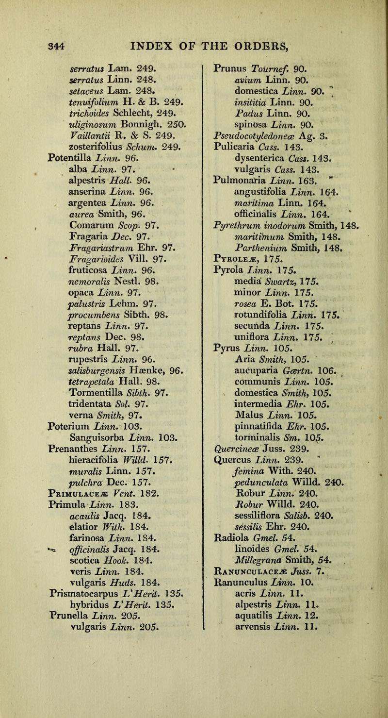 serratus Lam. 249. serratus Linn. 248. setaceus Lam. 248. tenuifolium H. & B. 249. trichoides Schlecht, 249. uliginosum Bonnigh. 250. Vaillantii R. & S. 249. zosterifolius Schum. 249. Potentilla Linn. 96. alba Linn. 97. alpestris Hall. 96. anserina Linn. 96. argentea Linn. 96. aurea Smith, 96. Comarum Scop. 97. Fragaria Dec. 97. Fragariastrum Ehr. 97. Fragarioides Vill. 97. fruticosa Linn. 96. nemoralis Nestl. 98. opaca Linn. 97. palustris Lehm. 97. procumbens Sibth. 98. reptans Linn. 97. reptans Dec. 98. rubra Hall. 97. rupestris Linn. 96. salisburgensis Haenke, 96. tetrapetala Hall. 98. Tormentilla Sibth. 97. tridentata Sol. 97. verna Smith, 97. Poterium Linn. 103. Sanguisorba Linn. 103. Prenanthes Linn. 157. hieracifolia Willd. 157. muralis Linn. 157. pulchra Dec. 157. Pr.imulace.se Vent. 182. Primula Linn. 183. acaulis Jacq. 184. elatior With. 184. farinosa Linn. 184. officinalis Jacq. 184. scotica Hook. 184. veris Linn. 184. vulgaris Huds. 184. Prismatocarpus VHerit. 135. hybridus VHerit. 135. Prunella Linn. 205. vulgaris Linn. 205. Prunus Tournef. 90. avium Linn. 90. domestica Linn. 90. ’ insititia Linn. 90. Padus Linn. 90. spinosa Linn. 90. Pseudocotyledonece Ag. 3. Pulicaria Cass. 143. dysenterica Cass. 143. vulgaris Cass. 143. Pulmonaria Linn. 163. ” angustifolia Linn. 164. maritima Linn. 164. officinalis Linn. 164. Pyrethrum inodorum Smith, 148. maritimum Smith, 148. Parthenium Smith, 148. Pyrolene, 175. Pyrola Linn. 175. media Swartz, 175. minor Linn. 175. rosea E. Bot. 175. rotundifolia Linn. 175. secunda IJnn. 175. uniflora Linn. 175. Pyrus Linn. 105. Aria Smith, 105. aucuparia Gcertn. 106. communis Linn. 105. domestica Smith, 105. intermedia Ehr. 105. Malus Linn. 105. pinnatifida Ehr. 105. torminalis Sm. 105. Quercinece Juss. 239. Quercus Linn. 239. femina With. 240. pedunculata Willd. 240. Robur Linn. 240. Robur Willd. 240. sessiliflora Salisb. 240. sessilis Ehr. 240. Radiola Gmel. 54. linoides Gmel. 54. MUlegrana Smith, 54. Ranunculaceje Juss. 7. Ranunculus Linn. 10. acris Linn. 11. alpestris Linn. 11. aquatilis Linn. 12. arvensis Linn. 11.