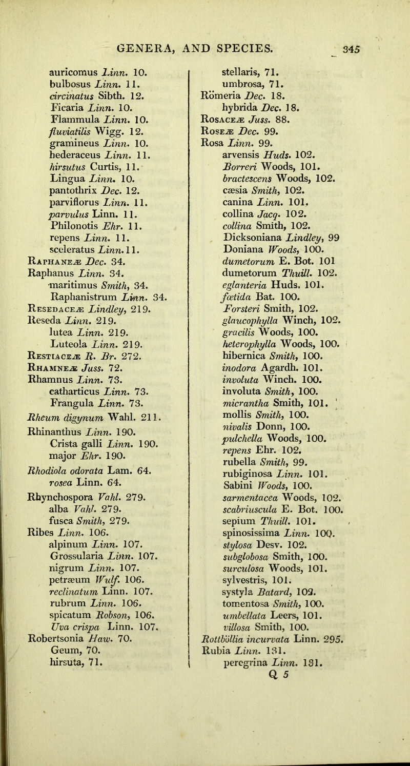 auricomus Linn. 10. bulbosus Linn. 11. circinatus Sibth. 12. Ficaria Linn. 10. Flammula Linn. 10. fluviatilis Wigg. 12. gramineus Linn. 10. hederaceus Linn. 11. hirsutus Curtis, 11. Lingua Linn. 10. pantothrix Dec. 12. parviflorus Linn. 11. parvulus Linn. 11. Philonotis Ehr. 11. repens Linn. 11. sceleratus Linn. 11. Rai*hane.® Dec. 34. Raphanus Linn. 34. •maritimus Smith, 34. Raphanistrum Linn. 34. Resedace® Lindley, 219. Reseda Linn. 219. lutea Linn. 219. Luteola Linn. 219. Restiace® R. Br. 272. RHAMNE® Juss. 72. Rhamnus Linn. 73. catharticus Linn. 73. Frangula Linn. 73. Rheum digynum Wahl. 211. Rhinanthus Linn. 190. Crista galli Linn. 190. major Ehr. 190. Rhodiola odorata Lam. 64. rosea Linn. 64. Rhynchospora Valil. 279. alba Vahl. 279. fusca Smith, 279. Ribes Linn. 106. alpinum Linn. 107. Grossularia Linn. 107. nigrum Linn. 107. petraeum Wulf. 106. reclinatum Linn. 107. rubrum Linn. 106. spicatum Robson, 106. Uva crispa Linn. 107. Robertsonia Haw. 70. Geum, 70. hirsuta, 71. stellaris, 71. umbrosa, 71. Romeria Dec. 18. hybrida Dec. 18. Rosace.® Juss. 88. Rose.® Dec. 99. Rosa Linn. 99. arvensis Huds. 102. Borreri Woods, 101. bractescens Woods, 102. caesia Smith, 102. canina Linn. 101. collina Jacq. 102. collina Smith, 102. Dicksoniana Lindley, 99 Doniana Woods, 100. dumetorum E. Bot. 101 dumetorum Thuill. 102. eglantena Huds. 101. fcetida Bat. 100. Forsteri Smith, 102. glaucophylla Winch, 102. gracilis Woods, 100. heterophylla Woods, 100. hibernica Smith, 100. inodor a Agardh. 101. involuta Winch. 100. involuta Smith, 100. micrantha Smith, 101. mollis Smith, 100. nivalis Donn, 100. pulchella Woods, 100. repens Ehr. 102. rubella Smith, 99. rubiginosa Linn. 101. Sabini Woods, 100. sarmentacea Woods, 102. scabriuscula E. Bot. 100. sepium Thuill. 101. spinosissima Linn. 10Q. stylosa Desv. 102. subglobosa Smith, 100. surculosa Woods, 101. sylvestris, 101. systyla Batard, 102. tomentosa Smith, 100. umbellata Leers, 101. villosa Smith, 100. Rottbollia incurvata Linn. 295. Rubia Linn. 131. I peregrina Linn. 131.