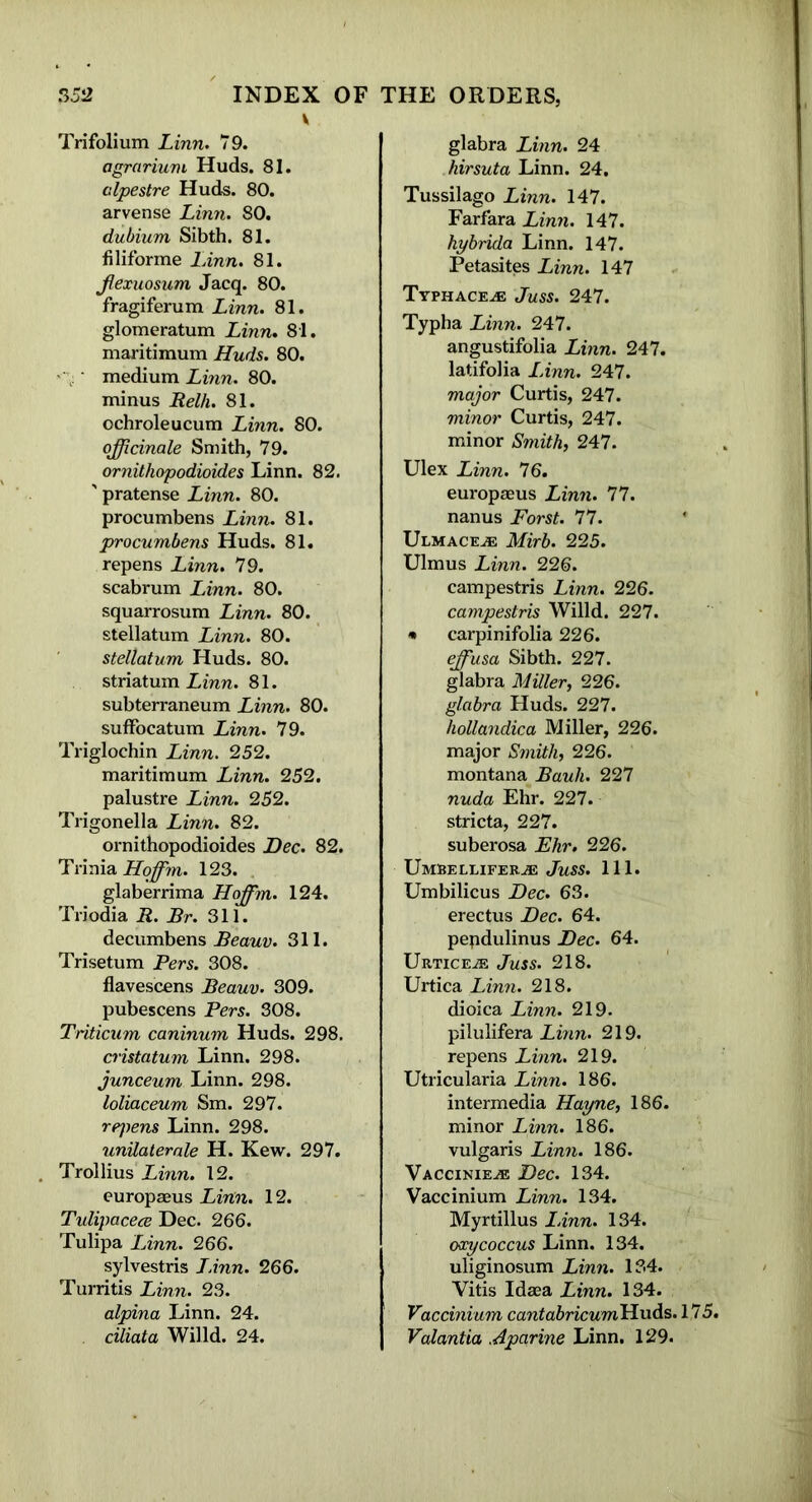 v Trifolium Linn. 79. agrarium Huds. 81. alpestre Huds. 80. arvense Linn. 80. dubium Sibth. 81. filiforme LAnn. 81. Jlexuosum Jacq. 80. fragiferum Linn. 81. glomeratum Linn. 81. maritimum Huds. 80. medium Linn. 80. minus Relh. 81. ochroleucum Linn. 80. officinale Smith, 79. ornithopodioides Linn. 82. ' pratense Linn. 80. procumbens Linn. 81. procumbens Huds. 81. repens Linn. 79. scabrum Linn. 80. squarrosum Linn. 80. stellatum Linn. 80. stellatum Huds. 80. striatum Linn. 81. subterraneum Linn. 80. sufFocatum Linn. 79. Triglochin Linn. 252. maritimum Linn. 252. palustre Linn. 252. Trigonella Linn. 82. ornithopodioides Dec. 82. Trinia Hoffim. 123. glaberrima Hoffim. 124. Triodia R. Rr. 311. decumbens Reauv. 311. Trisetum Pers. 308. flavescens Reauv. 309. pubescens Pers. 308. Triticum caninum Huds. 298. cristatum Linn. 298. junceum Linn. 298. loliaceum Sm. 297. rpjiens Linn. 298. unilaterale H. Kew. 297. . Trollius Linn. 12. europaeus Linn. 12. Tulipacece Dec. 266. Tulipa LAnn. 266. sylvestris LAnn. 266. Turritis Linn. 23. alpina Linn. 24. ciliata Willd. 24. glabra Linn. 24 hirsuta Linn. 24. Tussilago Linn. 147. Farfara Linn. 147. hybrida Linn. 147. Petasites Linn. 147 Typhace^e Juss. 247. Typha Linn. 247. angustifolia Linn. 247. latifolia LAnn. 247. major Curtis, 247. minor Curtis, 247. minor Smith, 247. Ulex Linn. 76. europaeus Linn. 77. nanus Forst. 77. Ulmace^e Mirb. 225. Ulmus Linn. 226. campestris Linn. 226. campestris Willd. 227. * carpinifolia 226. effiusa Sibth. 227. glabra Miller, 226. glabra Huds. 227. hollandica Miller, 226. major Smith, 226. montana Rauh. 227 nuda Ehr. 227. stricta, 227. suberosa Ehr. 226. Umbellifer^e Juss. 111. Umbilicus Dec. 63. erectus Dec. 64. pepdulinus Dec. 64. Urticeje Juss. 218. Urtica Linn. 218. dioica Linn. 219. pilulifera Linn. 219. repens Linn. 219. Utricularia Linn. 186. intermedia Hayne, 186. minor Linn. 186. vulgaris Linn. 186. Vaccinie^e Dec. 134. Vaccinium Linn. 134. Myrtillus LAnn. 134. oxycoccus Linn. 134. uliginosum Linn. 134. Vitis Idaea Linn. 134. Vaccinium cantabricumUu&s. 175. Valantia Aparine Linn. 129.