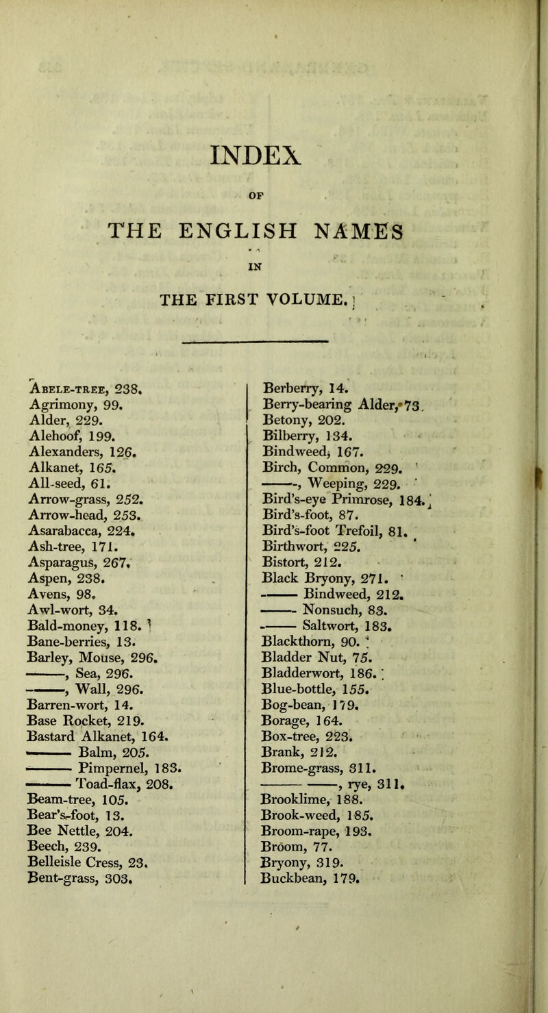 INDEX OP THE ENGLISH NAMES IN THE FIRST VOLUME.] Abele-tree, 238. Agrimony, 99. Alder, 229. Alehoof, 199. Alexanders, 126. Alkanet, 165. All-seed, 61. Arrow-grass, 252. Arrow-head, 253. Asarabacca, 224. Ash-tree, 171. Asparagus, 267. Aspen, 238. Avens, 98. Awl-wort, 34. Bald-money, 118. 1 Bane-berries, 13. Barley, Mouse, 296. , Sea, 296. , Wall, 296. Barren-wort, 14. Base Rocket, 219. Bastard Alkanet, 164. — Balm, 205. Pimpernel, 183. — ■ Toad-flax, 208. Beam-tree, 105. Bear’s<-foot, 13. Bee Nettle, 204. Beech, 239. Belleisle Cress, 23. Bent-grass, 303. Berberry, 14. Berry-bearing Alder/73. Betony, 202. Bilberry, 134. Bindweed* 167. Birch, Common, 229. ' ■-, Weeping, 229. Bird’s-eye Primrose, 184. Bird’s-foot, 87. Bird’s-foot Trefoil, 81. Birthwort, 225. Bistort, 212. Black Bryony, 271.  Bindweed, 212. Nonsuch, 83. Saltwort, 183. Blackthorn, 90. * Bladder Nut, 75. Bladderwort, 186.1 Blue-bottle, 155. Bog-bean, 179. Borage, 164. Box-tree, 223. Brank, 212. Brome-grass, 311. , rye, 311. Brooklime, 188. Brook-weed, 185. Broom-rape, 193. Broom, 77. Bryony, 319. Buckbean, 179.