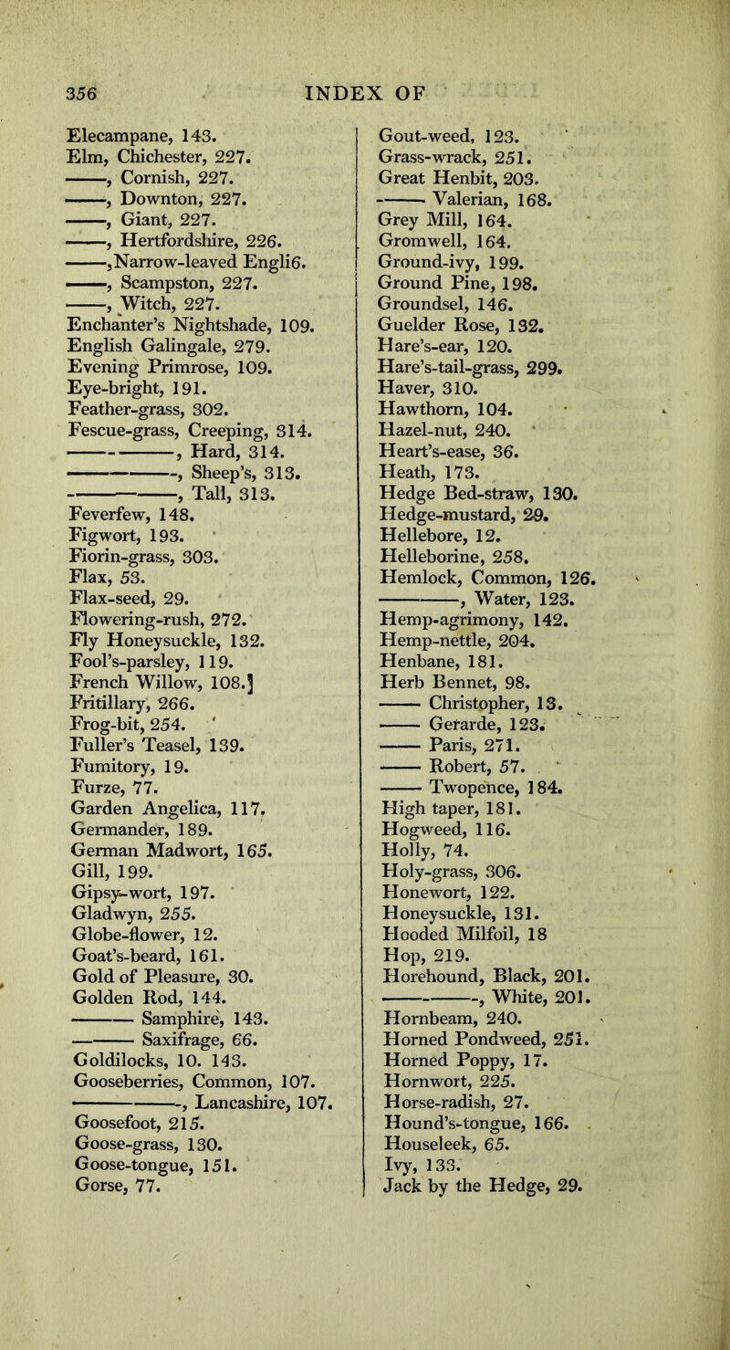 Elecampane, 143. Elm, Chichester, 227. , Cornish, 227. , Downton, 227. , Giant, 227. , Hertfordshire, 226. , Narrow-leaved Engli6. ■ ■■-, Scampston, 227. , Witch, 227. Enchanter’s Nightshade, 109. English Galingale, 279. Evening Primrose, 109. Eye-bright, 191. Feather-grass, 302. Fescue-grass, Creeping, 314. , Hard, 314. , Sheep’s, 313. , Tall, 313. Feverfew, 148. Figwort, 193. Fiorin-grass, 303. Flax, 53. Flax-seed, 29. Flowering-rush, 272. Fly Honeysuckle, 132. Fool’s-parsley, 119. French Willow, 108.] Fritillary, 266. Frog-bit, 254. Fuller’s Teasel, 139. Fumitory, 19. Furze, 77. Garden Angelica, 117. Germander, 189. German Mad wort, 165. Gill, 199. Gipsy-wort, 197. Gladwyn, 255. Globe-flower, 12. Goat’s-beard, 161. Gold of Pleasure, 30. Golden Rod, 144. Samphire, 143. Saxifrage, 66. Goldilocks, 10. 143. Gooseberries, Common, 107. -, Lancashire, 107. Goosefoot, 215. Goose-grass, 130. Goose-tongue, 151. Gorse, 77. Gout-weed, 123. Grass-wrack, 251. Great Henbit, 203. Valerian, 168. Grey Mill, 164. Gromwell, 164. Ground-ivy, 199. Ground Pine, 198. Groundsel, 146. Guelder Rose, 132. Hare’s-ear, 120. Hare’s-tail-grass, 299. Haver, 310. Hawthorn, 104. Hazel-nut, 240. Heart’s-ease, 36. Heath, 173. Hedge Bed-straw, 130. Hedge-mustard, 29. Hellebore, 12. Helleborine, 258. Hemlock, Common, 126. , Water, 123. Hemp-agrimony, 142. Hemp-nettle, 204. Henbane, 181. Herb Bennet, 98. Christopher, 13. Gefarde, 123^ Paris, 271. Robert, 57. Twopence, 184. High taper, 181. Hogweed, 116. Holly, 74. Holy-grass, 306. Honewort, 122. Honeysuckle, 131. Hooded Milfoil, 18 Hop, 219. Horehound, Black, 201. , White, 201. Hornbeam, 240. Horned Pondweed, 251. Horned Poppy, 17. Hornwort, 225. Horse-radish, 27. Hound’s-tongue, 166. Houseleek, 65. Ivy, 133. Jack by the Hedge, 29.