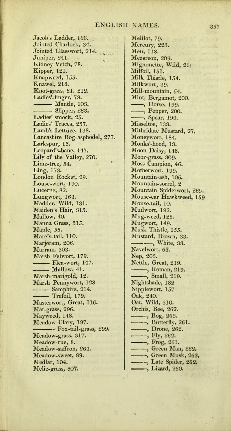 35 Jacob’s Ladder, 168. . Jointed Charlock, 34. Jointed Glasswort, 214. Juniper, 241. Kidney Vetch, 78. Kipper, 121. Knapweed, 155. Knawel, 218. Knot-grass, 61. 212. Ladies’-finger, 78. Mantle, 103. Slipper, 263. Ladies’-smock, 25. Ladies’ Traces, 257. Lamb’s Lettuce, 138. Lancashire Bog-asphodel, 277. Larkspur, 13. Leopard’s-bane, 147. Lily of the Valley, 270. Lime-tree, 54. Ling, 173. London Rocket, 29. Louse-wort, 190. Lucerne, 82. Lungwort, 164. Madder, Wild, 131. Maiden’s Hair, 315. Mallow, 40. Manna Grass, 315. Maple, 55. Mare’s-tail, 110. Marjoram, 206. Marram, 303. Marsh Felwort, 179. Flea-wort, 147. Mallow, 41. Marsh-marigold, 12. Marsh Pennywort, 128 Samphire, 214. Trefoil, 179. Masterwort, Great, 116. Mat-grass, 296. Mayweed, 148. Meadow Clary, 197. Fox-tail-grass, 299. Meadow-grass, 317. Meadow-rue, 8. Meadow-saffron, 264. Meadow-sweet, 89. Medlar, 104. Melic-grass, 307. Melilot, 79. Mercury, 223. Meu, 118. Mezereon, 209. Mignonette, Wild, 2It Milfoil, 151. Milk Thistle, 154. Milkwort, 39. Mill-mountain, 54. Mint, Bergamot, 200. , Horse, 199. , Pepper, 200. , Spear, 199. Missel toe, 133. Mithridate Mustard, 27. Moneywort, 184. Monks’-hood, 13. Moon Daisy, 148. Moor-grass, 309. Moss Campion, 46. Motherwort, 199. Mountain-ash, 106. Mountain-sorrel, 2 Mountain Spiderwort, 26S. Mouse-car Hawk weed, 159 Mouse-tail, 10. Mudwort, 192. Mug-weed, 128. Mugwort, 149. Musk Thistle, 155. Mustard, Brown, 33. , White, 33. Navelwort, 63. Nep, 203. Nettle, Great, 219. , Roman, 219. , Small, 219. Nightshade, 182 Nipplewort, 157 Oak, 240. Oat, Wild, 310. Orchis, Bee, 262. , Bog, 263. , Butterfly, 261. , Drone, 262. , Fly, 262. , Frog, 261. , Green Man, 262. -, Green Musk, 263. , Late Spider, 262. , Lizard, 260.