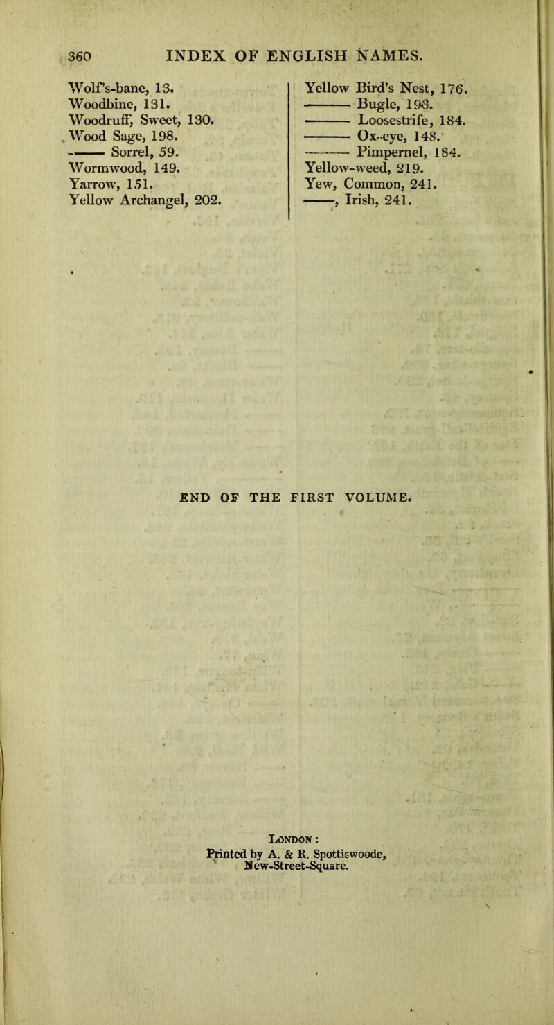 Wolf’s-bane, 13. Woodbine, 131. Woodruff, Sweet, 130. . Wood Sage, 193. Sorrel, 59. Wormwood, 149. Yarrow, 151. Yellow Archangel, 202. Yellow Bird’s Nest, 176. Bugle, 190. Loosestrife, 184. Ox -eye, 148. Pimpernel, 184. Yellow-weed, 219. Yew, Common, 241. , Irish, 241. END OF THE FIRST VOLUME. London : Printed by A. & R. Spottiswoode, JTew-Street-Square.