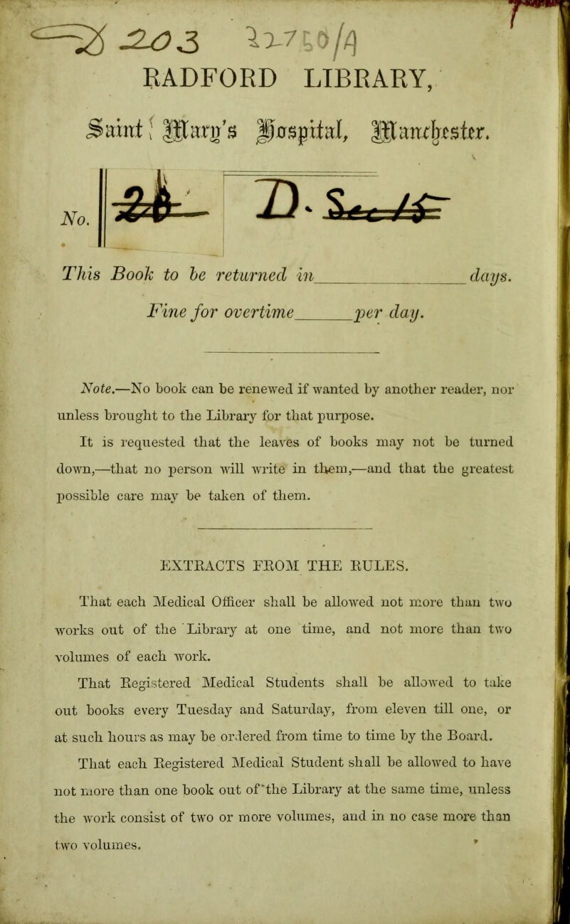 RADFORD LIBRARY, Saint f lilarjj’s hospital, ^anf^csttr. Note.—No book can be renewed if wanted by another reader, nor unless brought to the Library for that purpose. It is requested that the leaves of books may not be turned down,—that no person will Avrite in them,—and that the greatest possible care may be taken of them. That each Medical Officer shall be allowed not more than two works out of the Library at one time, and not more than two volumes of each work. That Eegistered Medical Students shall be allowed to take out books every Tuesday and Saturday, from eleven till one, or at such hours as may be ordered from time to time by the Board. That each Eegistered Medical Student shall be alloAved to have not more than one book out of'the Library at the same time, unless the Avork consist of two or more volumes, and in no case more than two volumes. * This Book to he retiirned in_ days. Fine for overtime per day. EXTEACTS FEOM THE EULES.