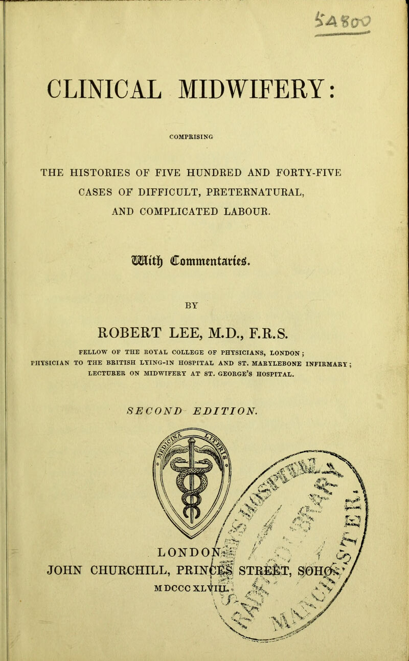 iir-nirnrr--^ CLINICAL MIDWIFERY: COMPEISING THE HISTORIES OF FIVE HUNDRED AND FORTY-FIVE CASES OF DIFFICULT, PRETERNATURAL, AND COMPLICATED LABOUR. Commentaneie{» BY ROBERT LEE, M.D., F.R.S. FELLOW OF THE ROYAL COLLEGE OF PHYSICIANS, LONDON; PHYSICIAN TO THE BRITISH LYING-IN HOSPITAL AND ST. MAEYLEBONE INFIRMARY; LECTURER ON MIDWIFERY AT ST. GEORGE’S HOSPITAL. SECOND EDITION. JOHN CHURCHILL, PRINC^^ STBEST, SOHCfe’ MDCCC