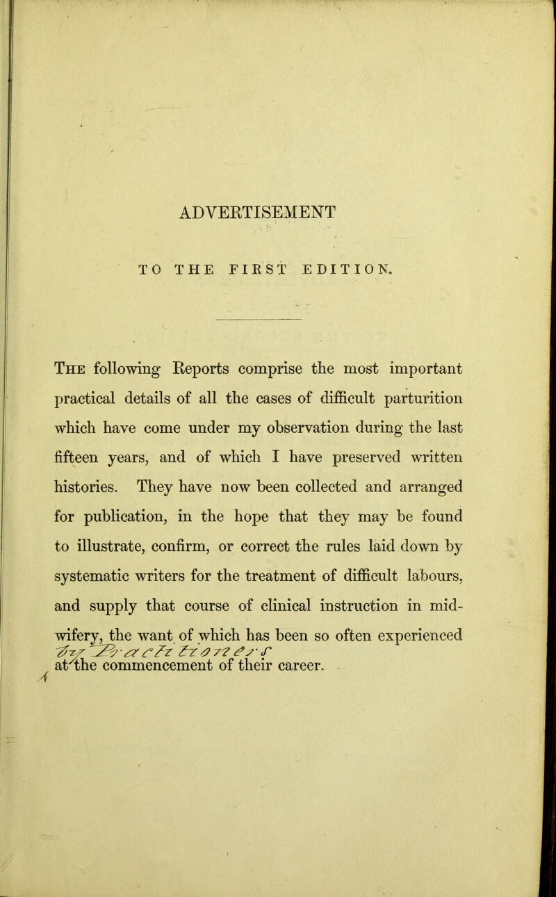 TO THE FIRST EDITION. The following Reports comprise the most important practical details of all the cases of difficult parturition which have come under my observation during the last fifteen years, and of which I have preserved written histories. They have now been collected and arranged for publication, in the hope that they may be found to illustrate, confirm, or correct the rules laid down by systematic writers for the treatment of difficult labours, and supply that course of clinical instruction in mid- wifery, the want of which has been so often experienced at^the commencement of their career.