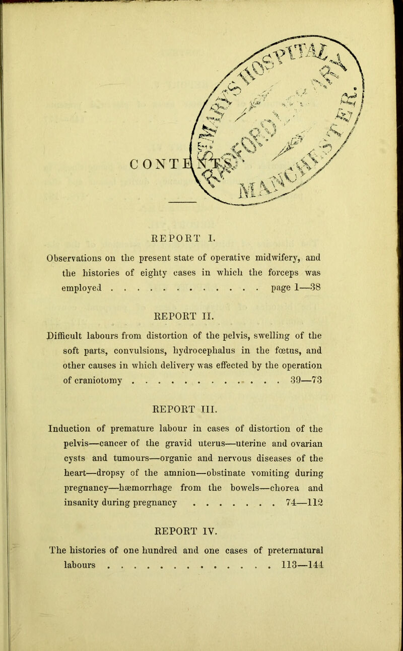 C O N T EEPOET 1. Observations on the present state of operative midwifery, and the histories of eighty cases in which the forceps was employed page 1—38 EEPOET II. Difficult labours from distortion of the pelvis, swelling of the soft parts, convulsions, hydrocephalus in the foetus, and other causes in which delivery was effected by the operation of craniotomy 39—73 EEPOET III. Induction of premature labour in cases of distortion of the pelvis—cancer of the gravid uterus—uterine and ovarian cysts and tumours—organic and nervous diseases of the heart—dropsy of the amnion—obstinate vomiting during pregnancy—haemorrhage from the bowels—chorea and insanity during pregnancy 74—112 EEPOET IV. The histories of one hundred and one cases of preternatural labours 113—144