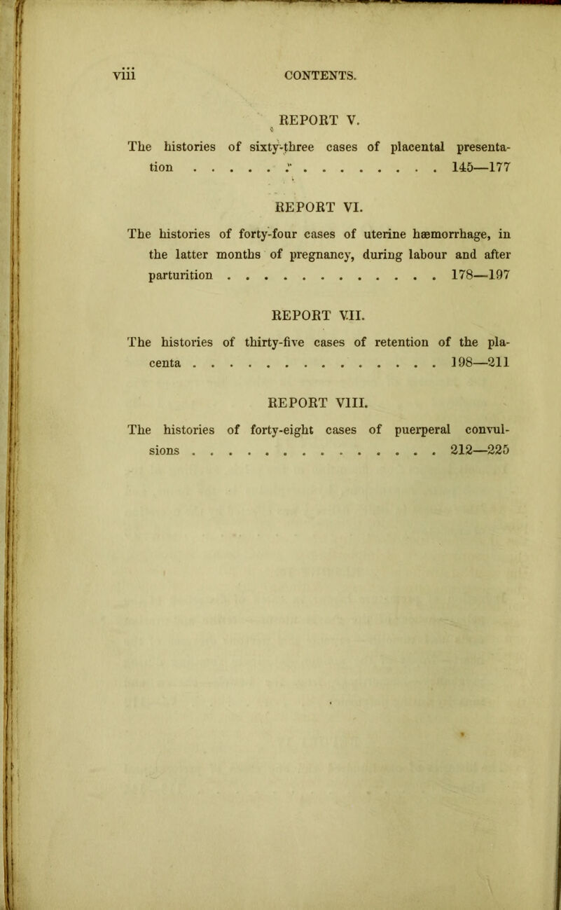 Vlll CONTENTS. ^ REPORT V. The histories of sixty-three cases of placental presenta- tion . . . ... 145—177 REPORT VI. The histories of forty-four cases of uterine haemorrhage, in the latter months of pregnancy, during labour and after parturition . 178—197 REPORT VII. The histories of thirty-five cases of retention of the pla- centa 198—211 REPORT VIII. The histories of forty-eight cases of puerperal convul- sions 212—225