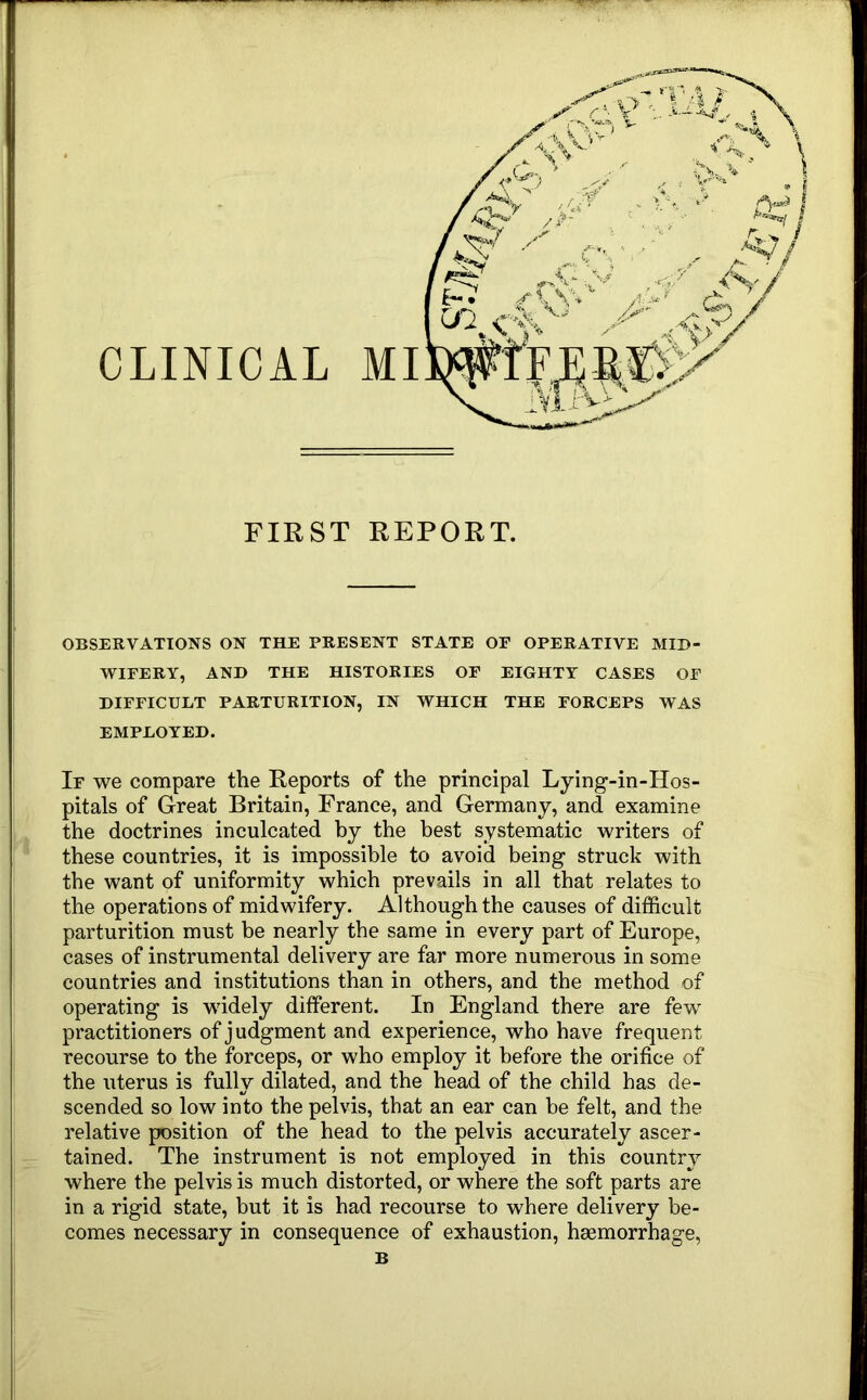 FIRST REPORT. OBSERVATIONS ON THE PRESENT STATE OF OPERATIVE MID- WIFERY, AND THE HISTORIES OF EIGHTY CASES OF DIFFICULT PARTURITION, IN WHICH THE FORCEPS WAS EMPLOYED. If we compare the Reports of the principal Lying-in-Hos- pitals of Great Britain, France, and Germany, and examine the doctrines inculcated by the best systematic writers of these countries, it is impossible to avoid being struck with the want of uniformity which prevails in all that relates to the operations of midwifery. Although the causes of difficult parturition must he nearly the same in every part of Europe, cases of instrumental delivery are far more numerous in some countries and institutions than in others, and the method of operating is widely different. In England there are few practitioners of judgment and experience, who have frequent recourse to the forceps, or who employ it before the orifice of the uterus is fully dilated, and the head of the child has de- scended so low into the pelvis, that an ear can he felt, and the relative position of the head to the pelvis accurately ascer- tained. The instrument is not employed in this country where the pelvis is much distorted, or where the soft parts are in a rigid state, but it is had recourse to where delivery be- comes necessary in consequence of exhaustion, haemorrhage,