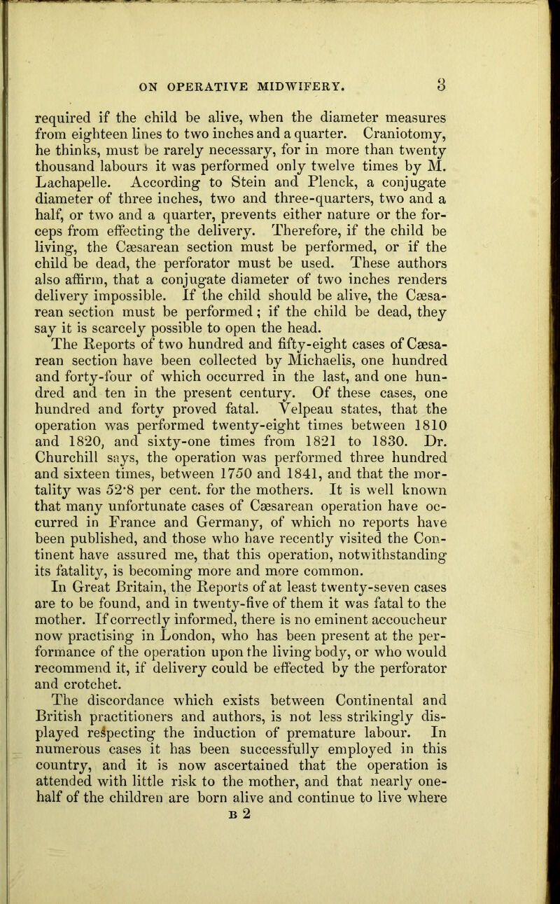 required if the child be alive, when the diameter measures from eighteen lines to two inches and a quarter. Craniotomy, he thinks, must be rarely necessary, for in more than twenty thousand labours it was performed only twelve times by M. Lachapelle. According to Stein and Plenck, a conjugate diameter of three inches, two and three-quarters, two and a half, or two and a quarter, prevents either nature or the for- ceps from effecting the delivery. Therefore, if the child be living, the Caesarean section must be performed, or if the child l)e dead, the perforator must be used. These authors also affirm, that a conjugate diameter of two inches renders deliverj’- impossible. If the child should be alive, the Caesa- rean section must be performed; if the child be dead, they say it is scarcely possible to open the head. The Reports of two hundred and fifty-eight cases of Caesa- rean section have been collected by Michaelis, one hundred and forty-four of which occurred in the last, and one hun- dred and ten in the present century. Of these cases, one hundred and forty proved fatal. Velpeau states, that the operation was performed twenty-eight times between 1810 and 1820, and sixty-one times from 1821 to 1830. Dr. Churchill says, the operation was performed three hundred and sixteen times, between 1750 and 1841, and that the mor- tality was 52*8 per cent, for the mothers. It is well known that many unfortunate cases of Caesarean operation have oc- curred in France and Germany, of which no reports have been published, and those who have recently visited the Con- tinent have assured me, that this operation, notwithstanding its fatality, is becoming more and more common. In Great Britain, the Reports of at least twenty-seven cases are to be found, and in twenty-five of them it was fatal to the mother. If correctly informed, there is no eminent accoucheur now practising in London, who has been present at the per- formance of the operation upon the living body, or who would recommend it, if delivery could be effected by the perforator and crotchet. The discordance which exists between Continental and British practitioners and authors, is not less strikingly dis- played respecting the induction of premature labour. In numerous cases it has been successfully employed in this country, and it is now ascertained that the operation is attended with little risk to the mother, and that nearly one- half of the children are born alive and continue to live where